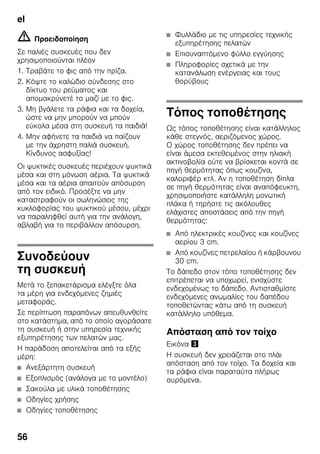 el
56
m Προειδοποίηση
Σε παλιές συσκευές που δεν
χρησιμοποιούνται πλέον
1. Τραβάτε το φις από την πρίζα.
2. Κόψτε το καλώδιο σύνδεσης στο
δίκτυο του ρεύματος και
απομακρύνετέ το μαζί με το φις.
3. Μη βγάλετε τα ράφια και τα δοχεία,
ώστε να μην μπορούν να μπούν
εύκολα μέσα στη συσκευή τα παιδιά!
4. Μην αφήνετε τα παιδιά να παίζουν
με την άχρηστη παλιά συσκευή.
Κίνδυνος ασφυξίας!
Οι ψυκτικές συσκευές περιέχουν ψυκτικά
μέσα και στη μόνωση αέρια. Τα ψυκτικά
μέσα και τα αέρια απαιτούν απόσυρση
από τον ειδικό. Προσέξτε να μην
καταστραφούν οι σωληνώσεις της
κυκλοφορίας του ψυκτικού μέσου, μέχρι
να παραληφθεί αυτή για την ανάλογη,
αβλαβή για το περιβάλλον απόσυρση.
Συνοδεύουν
τη συσκευή
Μετά το ξεπακετάρισμα ελέγξτε όλα
τα μέρη για ενδεχόμενες ζημιές
μεταφοράς.
Σε περίπτωση παραπόνων απευθυνθείτε
στο κατάστημα, από το οποίο αγοράσατε
τη συσκευή ή στην υπηρεσία τεχνικής
εξυπηρέτησης των πελατών μας.
Η παράδοση αποτελείται από τα εξής
μέρη:
■ Ανεξάρτητη συσκευή
■ Εξοπλισμός (ανάλογα με το μοντέλο)
■ Σακούλα με υλικά τοποθέτησης
■ Οδηγίες χρήσης
■ Οδηγίες τοποθέτησης
■ Φυλλάδιο με τις υπηρεσίες τεχνικής
εξυπηρέτησης πελατών
■ Επισυναπτόμενο φύλλο εγγύησης
■ Πληροφορίες σχετικά με την
κατανάλωση ενέργειας και τους
θορύβους
Τόπος τοποθέτησης
Ως τόπος τοποθέτησης είναι κατάλληλος
κάθε στεγνός, αεριζόμενος χώρος.
Ο χώρος τοποθέτησης δεν πρέπει να
είναι άμεσα εκτεθειμένος στην ηλιακή
ακτινοβολία ούτε να βρίσκεται κοντά σε
πηγή θερμότητας όπως κουζίνα,
καλοριφέρ κτλ. Αν η τοποθέτηση δίπλα
σε πηγή θερμότητας είναι αναπόφευκτη,
χρησιμοποιήστε κατάλληλη μονωτική
πλάκα ή τηρήστε τις ακόλουθες
ελάχιστες αποστάσεις από την πηγή
θερμότητας:
■ Από ηλεκτρικές κουζίνες και κουζίνες
αερίου 3 cm.
■ Από κουζίνες πετρελαίου ή κάρβουνου
30 cm.
Το δάπεδο στον τόπο τοποθέτησης δεν
επιτρέπεται να υποχωρεί, ενισχύστε
ενδεχομένως το δάπεδο. Αντισταθμίστε
ενδεχόμενες ανωμαλίες του δαπέδου
τοποθετώντας κάτω από τη συσκευή
κατάλληλο υπόθεμα.
Απόσταση από τον τοίχο
Εικόνα #
Η συσκευή δεν χρειάζεται στο πλάι
απόσταση από τον τοίχο. Τα δοχεία και
τα ράφια είναι παραταύτα πλήρως
συρόμενα.
 