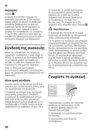 el
58
Αερισμός
Εικόνα $
Ο αέρας στο οπίσθιο τοίχωμα της
συσκευής ζεσταίνεται. Ο ζεσταμένος
αέρας πρέπει να μπορεί να διαφεύγει
ελεύθερα. Διαφορετικά το ψυκτικό
μηχάνημα πρέπει να λειτουργήσει με
μεγαλύτερη ισχύ, πράγμα το οποίο
αυξάνει την κατανάλωση του ρεύματος.
Γι' αυτό: Μην καλύπτετε ποτέ ούτε να
τοποθετείτε αντικείμενα μπροστά από τ'
ανοίγματα αερισμού και εξαερισμού!
Σύνδεση της συσκευής
Μετά την τοποθέτηση της συσκευής
περιμένετε τουλάχιστον 1 ώρα, μέχρι να
θέσετε τη συσκευή σε λειτουργία. Κατά
τη μεταφορά μπορεί να συμβεί να
μεταβεί το λάδι, που περιέχεται στον
συμπυκνωτή, στο ψυκτικό σύστημα.
Πριν τη θέση για πρώτη φορά
σε λειτουργία καθαρίστε τον εσωτερικό
χώρο της συσκευής (βλ. Καθαρισμός της
συσκευής).
Ηλεκτρική σύνδεση
Η πρίζα πρέπει να βρίσκεται κοντά στη
συσκευή και να είναι προσιτή επίσης μετά
την εγκατάσταση της συσκευής.
Η συσκευή αντιστοιχεί στην κατηγορία
προστασίας (μόνωσης) I. Συνδέστε
τη συσκευή σε εναλλασσόμενο ρεύμα
220–240 V/50 Hz μέσω γειωμένης
πρίζας εγκατεστημένης σύμφωνα με τις
προδιαγραφές. Η πρίζα πρέπει να είναι
ασφαλισμένη με ασφάλεια 10 έως 16 A.
Σε συσκευές, οι οποίες λειτουργούν
σε μη ευρωπαϊκές χώρες, πρέπει να
ελέγξετε, αν η τάση και το είδος
ρεύματος που δίνονται, βρίσκονται
σε συμφωνία με τις τιμές του
δικτύου σας. Τα στοιχεία αυτά θα
τα βρείτε στην πινακίδα τύπου. Εικόνα 4
m Προειδοποίηση
Η συσκευή δεν επιτρέπεται σε καμιά
περίπτωση να συνδεθεί σε ηλεκτρονικές
πρίζες εξοικονόμησης ενέργειας.
Για τη χρήση των συσκευών μας μπορούν
να χρησιμοποιηθούν μετατροπείς δικτύου
και μετατροπείς ημιτόνου. Μετατροπείς
δικτύου χρησιμοποιούνται στις φωτοβολ-
ταϊκές εγκαταστάσεις, οι οποίες συνδέο-
νται απευθείας στο δημόσιο ηλεκτρικό
δίκτυο. Σε μεμονωμένες εφαρμογές
(π.χ. σε πλοία ή ορεινά καταφύγια και
κατοικίες), οι οποίες δεν έχουν σύνδεση
με το δημόσιο δίκτυο του ρεύματος πρέ-
πει να χρησιμοποιούνται μετατροπείς ημι-
τόνου.
Γνωρίστε τη συσκευή
Παρακαλούμε, ανοίξτε την τελευταία
σελίδα με τις απεικονίσεις. Αυτές
οι οδηγίες χρήσης ισχύουν για
περισσότερα μοντέλα.
Ο εξοπλισμός των μοντέλων μπορεί
να ποικίλλει.
Οι απεικονίσεις είναι δυνατόν
να διαφέρουν.
 