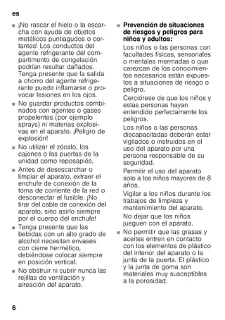 es
6
■ ¡No rascar el hielo o la escar-
cha con ayuda de objetos
metálicos puntiagudos o cor-
tantes! Los conductos del
agente refrigerante del com-
partimento de congelación
podrían resultar dañados.
Tenga presente que la salida
a chorro del agente refrige-
rante puede inflamarse o pro-
vocar lesiones en los ojos.
■ No guardar productos combi-
nados con agentes o gases
propelentes (por ejemplo
sprays) ni materias explosi-
vas en el aparato. ¡Peligro de
explosión!
■ No utilizar el zócalo, los
cajones o las puertas de la
unidad como reposapiés.
■ Antes de desescarchar o
limpiar el aparato, extraer el
enchufe de conexión de la
toma de corriente de la red o
desconectar el fusible. ¡No
tirar del cable de conexión del
aparato, sino asirlo siempre
por el cuerpo del enchufe!
■ Tenga presente que las
bebidas con un alto grado de
alcohol necesitan envases
con cierre hermético,
debiéndose colocar siempre
en posición vertical.
■ No obstruir ni cubrir nunca las
rejillas de ventilación y
aireación del aparato.
■ Prevención de situaciones
de riesgos y peligros para
niños y adultos:
Los niños o las personas con
facultades físicas, sensoriales
o mentales mermadas o que
carezcan de los conocimien-
tos necesarios están expues-
tos a situaciones de riesgo o
peligro.
Cerciórese de que los niños y
estas personas hayan
entendido perfectamente los
peligros.
Los niños o las personas
discapacitadas deberán estar
vigilados o instruidos en el
uso del aparato por una
persona responsable de su
seguridad.
Permitir el uso del aparato
solo a los niños mayores de 8
años.
Vigilar a los niños durante los
trabajos de limpieza y
mantenimiento del aparato.
No dejar que los niños
jueguen con el aparato.
■ No permitir que las grasas y
aceites entren en contacto
con los elementos de plástico
del interior del aparato o la
junta de la puerta. El plástico
y la junta de goma son
materiales muy susceptibles
a la porosidad.
 