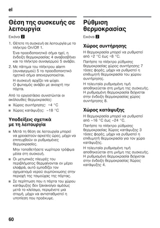 el
60
Θέση της συσκευής σε
λειτουργία
Εικόνα "
1. Θέτετε τη συσκευή σε λειτουργία με το
πλήκτρο On/Off 1.
Ένα προειδοποιητικό σήμα ηχεί, η
ένδειξη θερμοκρασίας 4 αναβοσβήνει
και το πλήκτρο συναγερμού 5 ανάβει.
2. Με πάτημα του πλήκτρου alarm
(συναγερμού) 5 το προειδοποιητικό
ηχητικό σήμα απενεργοποιείται.
Η συσκευή αρχίζει να ψύχει.
Ο φωτισμός ανάβει με ανοιχτή την
πόρτα.
Από το εργοστάσιο συνιστώνται οι
ακόλουθες θερμοκρασίες:
■ Χώρος συντήρησης: +4 °C
■ Χώρος κατάψυξης: –18 °C
Υποδείξεις σχετικά
με τη λειτουργία
■ Μετά τη θέση σε λειτουργία μπορεί
να χρειαστούν αρκετές ώρες, μέχρι να
επιτευχθούν οι ρυθμισμένες
θερμοκρασίες.
Μην τοποθετήσετε νωρίτερα τρόφιμα
μέσα στη συσκευή.
■ Οι μετωπικές πλευρές του
περιβλήματος θερμαίνονται εν μέρει
ελαφρά, αυτό εμποδίζει τον
σχηματισμό νερού συμπύκνωσης στην
περιοχή της τσιμούχας της πόρτας.
■ Σε περίπτωση που η πόρτα του χώρου
κατάψυξης δεν ξανανοίγει αμέσως
μετά το κλείσιμο, περιμένετε μια
στιγμή, μέχρι να αντισταθμιστεί η
υποπίεση που προέκυψε.
Ρύθμιση
θερμοκρασίας
Εικόνα "
Χώρος συντήρησης
Η θερμοκρασία μπορεί να ρυθμιστεί
από +2 °C έως +8 °C.
Πατήστε το πλήκτρο ρύθμισης
θερμοκρασίας χώρος συντήρησης 7
τόσες φορές, μέχρι να ρυθμιστεί η
επιθυμητή θερμοκρασία του χώρου
συντήρησης.
Η τελευταία ρυθμισμένη τιμή
αποθηκεύεται στη μνήμη της συσκευής.
Η ρυθμισμένη θερμοκρασία δείχνεται
στην ένδειξη θερμοκρασίας χώρος
συντήρησης 8.
Χώρος κατάψυξης
Η θερμοκρασία μπορεί να ρυθμιστεί
από –16 °C έως –24 °C.
Πατήστε το πλήκτρο ρύθμισης
θερμοκρασίας Χώρος κατάψυξης 3
τόσες φορές, μέχρι να ρυθμιστεί η
επιθυμητή θερμοκρασία για τον χώρο
κατάψυξης.
Η τελευταία ρυθμισμένη τιμή
αποθηκεύεται στη μνήμη της συσκευής.
Η ρυθμισμένη θερμοκρασία δείχνεται
στην ένδειξη θερμοκρασίας Χώρος
κατάψυξης 4.
 