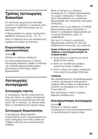el
61
Τρόπος λειτουργίας
διακοπών
Σε περίπτωση μακρότερης απουσίας
μπορείτε να ρυθμίσετε τη συσκευή στον
οικονομικό τρόπο λειτουργίας για τις
διακοπές.
Η θερμοκρασία του χώρου συντήρησης
αλλάζεται αυτόματα στους +14 °C.
Κατά τη διάρκεια αυτή μην αποθηκεύετε
τρόφιμα στον χώρο συντήρησης.
Ενεργοποίηση και
απενεργοποίηση
Εικόνα "
Πατήστε το πλήκτρο Holiday 6.
Αν είναι ενεργοποιημένος ο τρόπος
λειτουργίας διακοπών, ανάβει το πλήκτρο
και η ένδειξη θερμοκρασίας χώρου
συντήρησης 8 δεν δείχνει πλέον
θερμοκρασία.
Λειτουργίες
συναγερμού
Συναγερμός πόρτας
Ο συναγερμός πόρτας ενεργοποιείται,
όταν μία πόρτα του χώρου συντήρησης
είναι ανοιχτή για περισσότερο από ένα
λεπτό. Με το κλείσιμο της πόρτας παύει
ξανά το προειδοποιητικό ηχητικό σήμα.
Συναγερμός θερμοκρασίας
Ο συναγερμός θερμοκρασίας
ενεργοποιείται, όταν η θερμοκρασία στον
χώρο κατάψυξης είναι πολύ υψηλή και
υπάρχει κίνδυνος για τα κατεψυγμένα
τρόφιμα.
Μετά το πάτημα του πλήκτρου
συναγερμού 5 η ένδειξη θερμοκρασίας
του χώρου κατάψυξης 4 δείχνει επί
πέντε δευτερόλεπτα την υψηλότερη
θερμοκρασία που επικράτησε στον χώρο
κατάψυξης.
Κατόπιν αυτή η τιμή σβήνεται. Η ένδειξη
θερμοκρασίας χώρου κατάψυξης 4
δείχνει τη ρυθμισμένη θερμοκρασία για
τον χώρο κατάψυξης, χωρίς να
αναβοσβήνει.
Από αυτή τη στιγμή η υψηλότερη
θερμοκρασία μετριέται εκ νέου και
αποθηκεύεται στη μνήμη της συσκευής.
Χωρίς κίνδυνο για τα κατεψυγμένα
τρόφιμα ο συναγερμός μπορεί να
ενεργοποιηθεί:
■ Όταν τίθεται η συσκευή για πρώτη
φορά σε λειτουργία.
■ Κατά την τοποθέτηση μεγάλων
ποσοτήτων νωπών τροφίμων.
■ Όταν η πόρτα του χώρου κατάψυξης
ήταν ανοιχτή για μεγάλο διάστημα.
Υπόδειξη
Μην ξανακαταψύξετε τα μισοξεπαγωμένα
ή τελείως ξεπαγωμένα κατεψυγμένα
τρόφιμα. Μόνον αφού τα μαγειρέψετε,
μπορείτε να καταψύξετε εκ νέου το
έτοιμο φαγητό.
Μην εξαντλήσετε πλέον τη μέγιστη
διάρκεια αποθήκευσης.
Απενεργοποίηση συναγερμού
Εικόνα "
Πατήστε το πλήκτρο alarm
(συναγερμού) 5 για να απενεργοποιήσετε
το προειδοποιητικό ηχητικό σήμα.
 