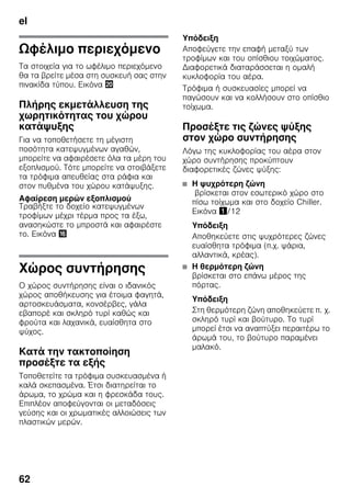el
62
Ωφέλιμο περιεχόμενο
Τα στοιχεία για το ωφέλιμο περιεχόμενο
θα τα βρείτε μέσα στη συσκευή σας στην
πινακίδα τύπου. Εικόνα 4
Πλήρης εκμετάλλευση της
χωρητικότητας του χώρου
κατάψυξης
Για να τοποθετήσετε τη μέγιστη
ποσότητα κατεψυγμένων αγαθών,
μπορείτε να αφαιρέσετε όλα τα μέρη του
εξοπλισμού. Τότε μπορείτε να στοιβάξετε
τα τρόφιμα απευθείας στα ράφια και
στον πυθμένα του χώρου κατάψυξης.
Αφαίρεση μερών εξοπλισμού
Τραβήξτε το δοχείο κατεψυγμένων
τροφίμων μέχρι τέρμα προς τα έξω,
ανασηκώστε το μπροστά και αφαιρέστε
το. Εικόνα 0
Χώρος συντήρησης
Ο χώρος συντήρησης είναι ο ιδανικός
χώρος αποθήκευσης για έτοιμα φαγητά,
αρτοσκευάσματα, κονσέρβες, γάλα
εβαπορέ και σκληρό τυρί καθώς και
φρούτα και λαχανικά, ευαίσθητα στο
ψύχος.
Κατά την τακτοποίηση
προσέξτε τα εξής
Τοποθετείτε τα τρόφιμα συσκευασμένα ή
καλά σκεπασμένα. Έτσι διατηρείται το
άρωμα, το χρώμα και η φρεσκάδα τους.
Επιπλέον αποφεύγονται οι μεταδόσεις
γεύσης και οι χρωματικές αλλοιώσεις των
πλαστικών μερών.
Υπόδειξη
Αποφεύγετε την επαφή μεταξύ των
τροφίμων και του οπίσθιου τοιχώματος.
Διαφορετικά διαταράσσεται η ομαλή
κυκλοφορία του αέρα.
Τρόφιμα ή συσκευασίες μπορεί να
παγώσουν και να κολλήσουν στο οπίσθιο
τοίχωμα.
Προσέξτε τις ζώνες ψύξης
στον χώρο συντήρησης
Λόγω της κυκλοφορίας του αέρα στον
χώρο συντήρησης προκύπτουν
διαφορετικές ζώνες ψύξης:
■ Η ψυχρότερη ζώνη
βρίσκεται στον εσωτερικό χώρο στο
πίσω τοίχωμα και στο δοχείο Chiller.
Εικόνα !/12
Υπόδειξη
Αποθηκεύετε στις ψυχρότερες ζώνες
ευαίσθητα τρόφιμα (π.χ. ψάρια,
αλλαντικά, κρέας).
■ Η θερμότερη ζώνη
βρίσκεται στο επάνω μέρος της
πόρτας.
Υπόδειξη
Στη θερμότερη ζώνη αποθηκεύετε π. χ.
σκληρό τυρί και βούτυρο. Το τυρί
μπορεί έτσι να αναπτύξει περαιτέρω το
άρωμά του, το βούτυρο παραμένει
μαλακό.
 
