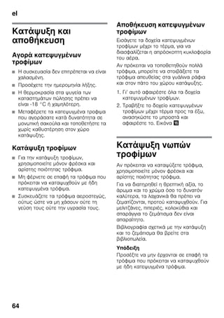 el
64
Κατάψυξη και
αποθήκευση
Αγορά κατεψυγμένων
τροφίμων
■ Η συσκευασία δεν επιτρέπεται να είναι
χαλασμένη.
■ Προσέχετε την ημερομηνία λήξης.
■ Η θερμοκρασία στα ψυγεία των
καταστημάτων πώλησης πρέπει να
είναι -18 °C ή χαμηλότερη.
■ Μεταφέρετε τα κατεψυγμένα τροφιμα
που αγοράσατε κατά δυνατότητα σε
μονωτική σακούλα και τοποθετήστε τα
χωρίς καθυστέρηση στον χώρο
κατάψυξης.
Κατάψυξη τροφίμων
■ Για την κατάψυξη τροφίμων,
χρησιμοποιείτε μόνον φρέσκα και
αρίστης ποιότητας τρόφιμα.
■ Μη φέρνετε σε επαφή τα τρόφιμα που
πρόκειται να καταψυχθούν με ήδη
κατεψυγμένα τρόφιμα.
■ Συσκευάζετε τα τρόφιμα αεροστεγώς,
ούτως ώστε να μη χάσουν ούτε τη
γεύση τους ούτε την υγρασία τους.
Αποθήκευση κατεψυγμένων
τροφίμων
Εισάγετε τα δοχεία κατεψυγμένων
τροφίμων μέχρι το τέρμα, για να
διασφαλίζεται η απρόσκοπτη κυκλοφορία
του αέρα.
Αν πρόκειται να τοποθετηθούν πολλά
τρόφιμα, μπορείτε να στοιβάξετε τα
τρόφιμα απευθείας στα γυάλινα ράφια
και στον πάτο του χώρου κατάψυξης.
1. Γι’ αυτό αφαιρέστε όλα τα δοχεία
κατεψυγμένων τροφίμων.
2. Τραβήξτε το δοχείο κατεψυγμένων
τροφίμων μέχρι τέρμα προς τα έξω,
ανασηκώστε το μπροστά και
αφαιρέστε το. Εικόνα 0
Κατάψυξη νωπών
τροφίμων
Αν πρόκειται να καταψύξετε τρόφιμα,
χρησιμοποιείτε μόνον φρέσκα και
αρίστης ποιότητας τρόφιμα.
Για να διατηρηθεί η θρεπτική αξία, το
άρωμα και το χρώμα όσο το δυνατόν
καλύτερα, τα λαχανικά θα πρέπει να
ζεματίζονται, προτού καταψυχθούν. Για
μελιτζάνες, πιπεριές, κολοκύθια και
σπαράγγια το ζεμάτισμα δεν είναι
απαραίτητο.
Βιβλιογραφία σχετικά με την κατάψυξη
και το ζεμάτισμα θα βρείτε στα
βιβλιοπωλεία.
Υπόδειξη
Προσέξτε να μην έρχονται σε επαφή τα
τρόφιμα που πρόκειται να καταψυχθούν
με ήδη κατεψυγμένα τρόφιμα.
 