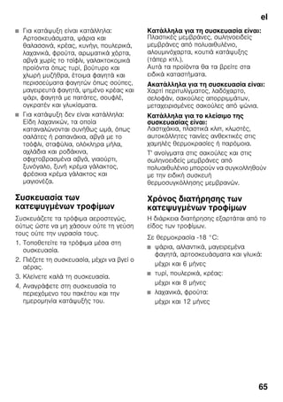 el
65
■ Για κατάψυξη είναι κατάλληλα:
Αρτοσκευάσματα, ψάρια και
θαλασσινά, κρέας, κυνήγι, πουλερικά,
λαχανικά, φρούτα, αρωματικά χόρτα,
αβγά χωρίς το τσίφλι, γαλακτοκομικά
προϊόντα όπως τυρί, βούτυρο και
χλωρή μυζήθρα, έτοιμα φαγητά και
περισσεύματα φαγητών όπως σούπες,
μαγειρευτά φαγητά, ψημένο κρέας και
ψάρι, φαγητά με πατάτες, σουφλέ,
ογκρατέν και γλυκίσματα.
■ Για κατάψυξη δεν είναι κατάλληλα:
Είδη λαχανικών, τα οποία
καταναλώνονται συνήθως ωμά, όπως
σαλάτες ή ραπανάκια, αβγά με το
τσόφλι, σταφύλια, ολόκληρα μήλα,
αχλάδια και ροδάκινα,
σφιχτοβρασμένα αβγά, γιαούρτι,
ξυνόγαλο, ξυνή κρέμα γάλακτος,
φρέσκια κρέμα γάλακτος και
μαγιονέζα.
Συσκευασία των
κατεψυγμένων τροφίμων
Συσκευάζετε τα τρόφιμα αεροστεγώς,
ούτως ώστε να μη χάσουν ούτε τη γεύση
τους ούτε την υγρασία τους.
1. Τοποθετείτε τα τρόφιμα μέσα στη
συσκευασία.
2. Πιέζετε τη συσκευασία, μέχρι να βγεί ο
αέρας.
3. Κλείνετε καλά τη συσκευασία.
4. Αναγράφετε στη συσκευασία το
περιεχόμενο του πακέτου και την
ημερομηνία κατάψυξής του.
Κατάλληλα για τη συσκευασία είναι:
Πλαστικές μεμβράνες, σωληνοειδείς
μεμβράνες από πολυαιθυλένιο,
αλουμινόχαρτα, κουτιά κατάψυξης
(τάπερ κτλ.).
Αυτά τα προϊόντα θα τα βρείτε στα
ειδικά καταστήματα.
Ακατάλληλα για τη συσκευασία είναι:
Χαρτί περιτυλίγματος, λαδόχαρτο,
σελοφάν, σακούλες απορριμμάτων,
μεταχειρισμένες σακούλες από ψώνια.
Κατάλληλα για το κλείσιμο της
συσκευασίας είναι:
Λαστιχάκια, πλαστικά κλιπ, κλωστές,
αυτοκόλλητες ταινίες ανθεκτικές στις
χαμηλές θερμοκρασίες ή παρόμοια.
Τ' ανοίγματα στις σακούλες και στις
σωληνοειδείς μεμβράνες από
πολυαιθυλένιο μπορούν να συγκολληθούν
με την ειδική συσκευή
θερμοσυγκόλλησης μεμβρανών.
Χρόνος διατήρησης των
κατεψυγμένων τροφίμων
Η διάρκεια διατήρησης εξαρτάται από το
είδος των τροφίμων.
Σε θερμοκρασία -18 °C:
■ ψάρια, αλλαντικά, μαγειρεμένα
φαγητά, αρτοσκευάσματα και γλυκά:
μέχρι και 6 μήνες
■ τυρί, πουλερικά, κρέας:
μέχρι και 8 μήνες
■ λαχανικά, φρούτα:
μέχρι και 12 μήνες
 