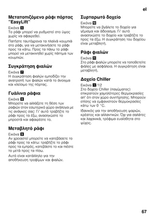 el
67
Μετατοπιζόμενο ράφι πόρτας
”EasyLift”
Εικόνα %
Το ράφι μπορεί να ρυθμιστεί στο ύψος
χωρίς να αφαιρεθεί.
Πατήστε ταυτόχρονα τα πλαϊνά κουμπιά
στο ράφι, για να μετακινήσετε το ράφι
προς τα κάτω. Προς τα πάνω το ράφι
μπορεί να μετακινηθεί χωρίς πάτημα των
κουμπιών.
Συγκράτηση φιαλών
Εικόνα '
Η συγκράτηση φιαλών εμποδίζει την
ανατροπή των φιαλών κατά το άνοιγμα
και κλείσιμο της πόρτας.
Γυάλινα ράφια
Εικόνα (
Μπορείτε να αλλάξετε τη θέση των
ραφιών στον εσωτερικό χώρο ανάλογα με
τις ανάγκες σας: Γι’ αυτό τραβήξτε το
ράφι προς τα έξω, ανασηκώστε το
μπροστά και αφαιρέστε το.
Μεταβλητό ράφι
Εικόνα )
Αν χρειαστεί μπορείτε να κατεβάσετε το
ράφι προς τα κάτω: τραβήξτε το ράφι
προς τα εμπρός, κατεβάστε το και πιέστε
το μετά προς τα πίσω.
Αυτό είναι κατάλληλο για την
αποθήκευση τροφίμων και φιαλών.
Συρταρωτό δοχείο
Εικόνα *
Μπορείτε να βγάλετε το δοχείο για
γέμισμα και άδειασμα. Γι’ αυτό
ανασηκώστε το δοχείο και τραβήξτε το
προς τα έξω. Η συγκράτηση του δοχείου
είναι μεταβλητή.
Ράφι φιαλών
Εικόνα +
Στο ράφι φιαλών μπορείτε να τοποθετείτε
φιάλες με ασφάλεια. Η συγκράτηση είναι
μεταβλητή.
Δοχείο Chiller
Εικόνα !/12
Στο δοχείο Chiller (παγώματος)
επικρατούν χαμηλότερες θερμοκρασίες
απ’ ότι στον χώρο συντήρησης. Μπορούν
επίσης να εμφανιστούν θερμοκρασίες
κάτω των 0 °C.
Ιδανικός για την αποθήκευση ψαριών,
κρέατος και αλλαντικών. Όχι για σαλάτες
και λαχανικά, τρόφιμα ευαίσθητα στο
ψύχος.
 