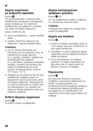 el
68
Δοχείο λαχανικών
με ρυθμιστή υγρασίας
Εικόνα -
Για να δημιουργηθεί το ιδανικό κλίμα
αποθήκευσης για φρούτα και λαχανικά,
μπορεί ανάλογα με την ποσότητα
αποθήκευσης να ρυθμιστεί η υγρασία
του αέρα στο δοχείο λαχανικών:
μικρές ποσότητες φρ
■ ούτων και λαχανικών – υψηλή υγρασία
αέρα
■ μεγάλες ποσότητες φρούτων και
λαχανικών – χαμηλή υγρασία αέρα
Υποδείξεις
■ Για την ιδανική διατήρηση της
ποιότητας και του αρώματός τους τα
ευαίσθητα στο ψύχος φρούτα
(π. χ. ανανάς, μπανάνες, παπάγια και
εσπεριδοειδή) και λαχανικά
(π. χ. μελιτζάνες, αγγούρια, κολοκύθια,
πιπεριές, ντομάτες και πατάτες) θα
πρέπει να αποθηκεύονται εκτός
ψυγείου σε θερμοκρασίες περίπου
+8 °C έως +12 °C.
■ Ανάλογα με την ποσότητα και τα προς
αποθήκευση τρόφιμα μπορεί να
σχηματιστεί νερό συμπύκνωσης μέσα
στο δοχείο λαχανικών. Απομακρύνετε
το νερό συμπύκνωσης με στεγνό πανί
και προσαρμόστε την υγρασία του
αέρα στο δοχείο λαχανικών μέσω του
ρυθμιστή υγρασίας.
Ένθετο δοχείου λαχανικών
Εικόνα .
Το ένθετο μπορεί να αφαιρεθεί.
Δοχείο κατεψυγμένων
τροφίμων (μεγάλο)
Εικόνα !/19
Για την αποθήκευση μεγάλων τροφίμων,
π.χ. γαλοπούλα, πάπια και χήνα.
Υπόδειξη
Η διαχωριστική πλάκα (αν υπάρχει) δεν
μπορεί να αφαιρεθεί.
Δοχείο για παγάκια
Εικόνα 2
1. Γεμίστε το δοχείο παγοκύβων κατά τα
¾ με πόσιμο νερό και τοποθετήστε το
στον χώρο κατάψυξης.
2. Ξεκολλάτε το τυχόν κολλημένο δοχείο
παγοκύβων μόνο με αμβλύ αντικείμενο
(λαβή κουταλιού).
3. Για να ξεκολλήσουν τα παγάκια,
κρατήστε το δοχείο παγοκύβων για
λίγο κάτω από το τρέχον νερό της
βρύσης ή λυγίστε το ελαφρά.
Παγοκύστη
Εικόνα 1
Σε περίπτωση διακοπής ρεύματος
ή βλάβης η παγοκύστη καθυστερεί την
άνοδο της θερμοκρασίας των
αποθηκευμένων κατεψυγμένων τροφίμων.
Η μακρότερη διάρκεια αποθήκευσης
επιτυγχάνεται, αν τοποθετήσετε την
παγοκύστη στον επάνω χώρο επάνω στα
τρόφιμα.
 