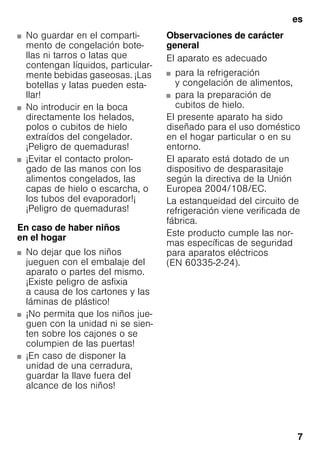 es
7
■ No guardar en el comparti-
mento de congelación bote-
llas ni tarros o latas que
contengan líquidos, particular-
mente bebidas gaseosas. ¡Las
botellas y latas pueden esta-
llar!
■ No introducir en la boca
directamente los helados,
polos o cubitos de hielo
extraídos del congelador.
¡Peligro de quemaduras!
■ ¡Evitar el contacto prolon-
gado de las manos con los
alimentos congelados, las
capas de hielo o escarcha, o
los tubos del evaporador!¡
¡Peligro de quemaduras!
En caso de haber niños
en el hogar
■ No dejar que los niños
jueguen con el embalaje del
aparato o partes del mismo.
¡Existe peligro de asfixia
a causa de los cartones y las
láminas de plástico!
■ ¡No permita que los niños jue-
guen con la unidad ni se sien-
ten sobre los cajones o se
columpien de las puertas!
■ ¡En caso de disponer la
unidad de una cerradura,
guardar la llave fuera del
alcance de los niños!
Observaciones de carácter
general
El aparato es adecuado
■ para la refrigeración
y congelación de alimentos,
■ para la preparación de
cubitos de hielo.
El presente aparato ha sido
diseñado para el uso doméstico
en el hogar particular o en su
entorno.
El aparato está dotado de un
dispositivo de desparasitaje
según la directiva de la Unión
Europea 2004/108/EC.
La estanqueidad del circuito de
refrigeración viene verificada de
fábrica.
Este producto cumple las nor-
mas específicas de seguridad
para aparatos eléctricos
(EN 60335-2-24).
 