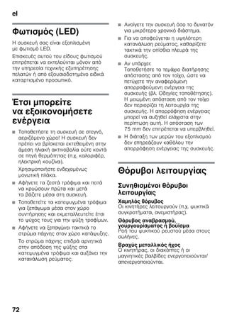 el
72
Φωτισμός (LED)
Η συσκευή σας είναι εξοπλισμένη
με φωτισμό LED.
Επισκευές αυτού του είδους φωτισμού
επιτρέπεται να εκτελούνται μόνον από
την υπηρεσία τεχνικής εξυπηρέτησης
πελατών ή από εξουσιοδοτημένο ειδικά
καταρτισμένο προσωπικό.
Έτσι μπορείτε
να εξοικονομήσετε
ενέργεια
■ Τοποθετήστε τη συσκευή σε στεγνό,
αεριζόμενο χώρο! Η συσκευή δεν
πρέπει να βρίσκεται εκτεθειμένη στην
άμεση ηλιακή ακτινοβολία ούτε κοντά
σε πηγή θερμότητας (π.χ. καλοριφέρ,
ηλεκτρική κουζίνα).
Χρησιμοποιήστε ενδεχομένως
μονωτική πλάκα.
■ Αφήνετε τα ζεστά τρόφιμα και ποτά
να κρυώσουν πρώτα και μετά
τα βάζετε μέσα στη συσκευή.
■ Τοποθετείτε τα κατεψυγμένα τρόφιμα
για ξεπάγωμα μέσα στον χώρο
συντήρησης και εκμεταλλευτείτε έτσι
το ψύχος τους για την ψύξη τροφίμων.
■ Αφήνετε να ξεπαγώνει τακτικά το
στρώμα πάχνης στον χώρο κατάψυξης.
Το στρώμα πάχνης επιδρά αρνητικά
στην απόδοση της ψύξης στα
κατεψυγμένα τρόφιμα και αυξάνει την
κατανάλωση ρεύματος.
■ Ανοίγετε την συσκευή όσο το δυνατόν
για μικρότερο χρονικό διάστημα.
■ Για να αποφεύγεται η υψηλότερη
κατανάλωση ρεύματος, καθαρίζετε
τακτικά την οπίσθια πλευρά της
συσκευής.
■ Αν υπάρχει:
Τοποθετήστε το τεμάχιο διατήρησης
απόστασης από τον τοίχο, ώστε να
πετύχετε την αναφερόμενη
απορροφούμενη ενέργεια της
συσκευής (βλ. Οδηγίες τοποθέτησης).
Η μειωμένη απόσταση από τον τοίχο
δεν περιορίζει τη λειτουργία της
συσκευής. Η απορρόφηση ενέργειας
μπορεί να αυξηθεί ελάχιστα στην
περίπτωση αυτή. Η απόσταση των
75 mm δεν επιτρέπεται να υπερβληθεί.
■ Η διάταξη των μερών του εξοπλισμού
δεν επηρεάζουν καθόλου την
απορρόφηση ενέργειας της συσκευής.
Θόρυβοι λειτουργίας
Συνηθισμένοι θόρυβοι
λειτουργίας
Χαμηλός θόρυβος
Οι κινητήρες λειτουργούν (π.χ. ψυκτικά
συγκροτήματα, ανεμιστήρας).
Θόρυβος αναβρασμού,
γουργουρίσματος ή βούϊσμα
Ροή του ψυκτικού ρευστού μέσα στους
σωλήνες.
Βραχύς μεταλλικός ήχος
Ο κινητήρας, οι διακόπτες ή οι
μαγνητικές βαλβίδες ενεργοποιούνται/
απενεργοποιούνται.
 