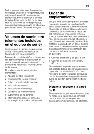 es
9
Todos los aparatos frigoríficos contie-
nen gases aislantes y refrigerantes, que
exigen un tratamiento y eliminación
específicos. Preste atención a que las
tuberías del circuito de frío de su apa-
rato no sufran daños ni desperfectos.
Antes de haberlo entregado en el corres-
pondiente Centro Oficial de recogida.
Volumen de suministro
(elementos incluidos
en el equipo de serie)
Verifique que las piezas no presentan
daños ni desperfectos debidos al
transporte tras desembalarlas.
En caso de constatar daños o desperfec-
tos deberá dirigirse al distribuidor en
donde adquirió su electrodoméstico o al
Servicio de Asistencia Técnica Oficial
de la marca.
El envío consta de los siguientes
elementos:
■ Aparato de libre instalación
■ Equipamiento (según modelo)
■ Bolsa con material de montaje
■ Instrucciones de uso
■ Instrucciones de montaje
■ Cuaderno de mantenimiento
■ Suplemento de la garantía
■ Informaciones sobre el consumo
de energía y los ruidos del aparato
Lugar de
emplazamiento
El lugar más adecuado para el emplaza-
miento del aparato es una habitación
seca, dotada de una buena ventilación.
El aparato no debe instalarse de forma
que reciba directamente los rayos del
sol, ni tampoco encontrarse próximo
a focos activos de calor tales como coci-
nas, calefacciones, etc. No obstante, si
esto último fuera inevitable, se habrá de
proteger la unidad con un panel aislante
adecuado, o bien observar las siguientes
distancias mínimas de separación con
respecto a la fuente de calor
en cuestión:
■ Cocinas eléctricas y de gas, 3 cm.
■ Cocinas de gas-oil o de carbón,
30 cm.
El suelo en el lugar de emplazamiento
del aparato deberá poseer una suficiente
capacidad de sustentación. En caso
necesario deberá reforzarse adecuada-
mente. Las posibles irregularidades del
suelo se pueden compensar mediante
calzos.
Distancia respecto a la pared
Fig. #
El aparato no necesita una distancia late-
ral respecto a la pared. Los comparti-
mentos y las baldas se pueden
desplegar completamente, no obstante.
 