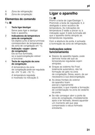 pt
29
Ter em atenção a
temperatura ambiente
e a ventilação
Temperatura ambiente
O aparelho foi concebido para uma
determinada classe climática.
Dependendo da classe
climática, o aparelho pode funcionar
com as seguintes temperaturas
ambiente.
A classe climática encontra-se na chapa
de características, Fig. 8.
Indicação
O aparelho está completamente
operacional dentro dos limites
da temperatura ambiente da classe
climática indicada. Se um aparelho
da classe climática SN for operado
a temperaturas ambientes mais baixas,
podem ser excluídos danos no mesmo
até uma temperatura de +5 °C.
Ventilação
Fig. 3
O ar aquece na parede traseira e nas
paredes laterais do aparelho. O ar
aquecido tem que poder ser expelido
sem impedimentos. De
contrário, a máquina de frio
tem que trabalhar mais. Isto
aumentará o consumo de energia. Por
isso: Não tapar nem obstruir as
aberturas de ventilação!
Ligar o aparelho
Depois do aparelho estar instalado,
dever-se-á esperar, pelo menos, 1 hora,
antes de pôr o aparelho a funcionar.
Durante o transporte, pode acontecer
que o óleo existente no compressor se
tenha infiltrado no sistema de frio.
Antes da primeira colocação em
funcionamento, deverá limpar o interior
do aparelho (ver «Limpeza do
aparelho»).
Ligação eléctrica
A tomada deve situar-se junto do
aparelho e ficar facilmente acessível,
depois da instalação do aparelho.
O aparelho corresponde à classe
de protecção I. Ligar o aparelho a uma
tomada de corrente alterna de 220–
240 V/50 Hz instalada de acordo com
as normas e com fio de terra. A tomada
de corrente tem que estar protegida por
um fusível de 10 até 16 A.
No caso de aparelhos, que vão
funcionar em países fora da Europa, há
que verificar, se a tensão e o tipo de
energia indicados coincidem com
os valores da sua instalação doméstica.
Estas indicações constam da placa
de características, Fig. 8
Classe
climática
Temperatura ambiente
permitida
SN +10 °C até 32 °C
N +16 °C até 32 °C
ST +16 °C até 38 °C
T +16 °C até 43 °C
 