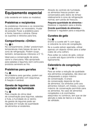 pt
35
Congelação
de alimentos frescos
Para congelação, deverá utilizar sempre
alimentos frescos e em perfeito estado.
Para que o valor nutricional, o aroma
e a cor se mantenham o melhor
possível, os legumes devem ser
branqueados, antes da sua congelação.
No caso de beringelas, pimentos,
courgetes e espargos não é necessário
o branqueamento.
Nas livrarias poderá encontrar literatura
sobre congelação e branqueamento.
Indicação
Cuidado para que os alimentos
a congelar não entrem em contactos
com os alimentos já congelados.
■ Alimentos adequados para
congelação:
Bolos, peixe e frutos do mar, carne,
caça, aves, legumes, fruta, ervas
aromáticas, ovos sem casca,
lacticínios, como queijo, manteiga
e requeijão, refeições prontas e restos
de comida, como sopas, guisados,
peixe e carne cozinhados, refeições
com batata, souflés e doces.
■ Alimentos não adequados para
congelação:
Legumes habitualmente consumidos
crus, como saladas de folha ou
rabanetes, ovos com casca, uvas,
maças inteiras, peras e pêssegos,
ovos bem cozidos, iogurt, leite gordo,
natas azedas, crème fraîche
e maionese.
Embalagem dos alimentos
congelados
Embalar os alimentos hermeticamente,
para que não percam o sabor nem
sequem.
1. Introduzir os alimentos
na embalagem.
2. Expelir o ar para o exterior.
3. Fechar a embalagem
hermeticamente.
4. Etiquetar a embalagem
com o conteúdo e a data
de congelação.
Adequado como embalagem:
Película de plástico, manga
de polietileno, folha de alumínio, caixas
próprias para congelação.
Estes produtos encontram-
se à venda no comércio
da especialidade.
Inadequado como embalagem:
Papel de embrulho, papel
de pergaminho, celofane, sacos do lixo,
sacos de compras usados.
Adequdo para fechar:
Elásticos, clips de plástico, fios, fita
adesiva resistente ao frio, entre outros.
Sacos e mangas de película
de polietileno podem ser fechados com
um aparelho próprio.
 
