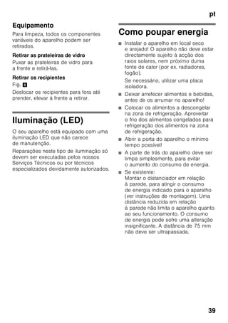 pt
37
Equipamento especial
(não existente em todos os modelos)
Prateleiras e recipientes
As prateleiras interiores e os recipientes
da porta podem, se necessário, mudar
de posição: Puxar a prateleira para
a frente, baixá-la e retirá-la. Elevar
os suportes e retirá-los para fora.
Compartimento «Chiller»
Fig. 1/6
No compartimento ‚Chiller’ predominam
temperaturas mais baixas do que na
zona de refrigeração. Podem surgir,
também, temperaturas inferiores a 0 °C.
Ideal para a conservação de peixe,
carne e charcutaria. Não apropriado
para saladas e legumes, bem como para
produtos sensíveis ao frio.
Prateleiras para garrafas
Fig. 5
Na prateleira para garrafas, podem ser
arrumadas garrafas com segurança.
A fixação é variável.
Gaveta de legumes com
regulador de humidade
Fig. 6
Para criação do clima ideal
de conservação para legumes, saladas
e fruta, a humidade do ar dentro
da gaveta de legumes pode ser
regulada em função da quantidade
de alimentos aí existentes.
Através do controlo de humidade,
os alimentos frescos podem ser
conservados pelo dobro do tempo
relativamente à zona de refrigeração
normal, sem perda de frescura.
Pequena quantidade de alimentos -
Deslocar o regulador para a direita.
Grande quantidade de alimentos -
Deslocar o regulador para a esquerda.
Cuvetes de gelo
Fig. 7
Encher a cuvete até ¾ com água
e colocá-la na zona de congelação.
Se a cuvete estiver agarrada, utilizar
apenas um objecto rombo para a soltar
(cabo de uma colher).
Para soltar os cubos de gelo, colocar
a cuvete sob água corrente e trocê-la
ligeiramente.
Calendário de congelação
Fig. 1/12
Para se evitar a redução da qualidade
dos alimentos congelados, não deve ser
ultrapassado o prazo máximo
de conservação. O prazo
de conservação depende do tipo
de alimentos. Os símbolos junto aos
alimentos indicam, em meses, o prazo
máximo de conservação permitido para
os alimentos. No caso de alimentos
congelados e já cozinhados,
adquiridos no comércio, tem que se dar
atenção à data de fabrico e à data
de validade.
 