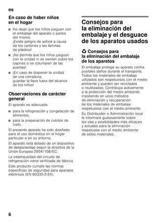 es
6
En caso de haber niños
en el hogar
■ No dejar que los niños jueguen con
el embalaje del aparato o partes
del mismo.
¡Existe peligro de asfixia a causa
de los cartones y las láminas
de plástico!
■ ¡No permita que los niños jueguen
con la unidad ni se sienten sobre los
cajones o se columpien de las
puertas!
■ ¡En caso de disponer la unidad
de una cerradura,
guardar la llave fuera del alcance
de los niños!
Observaciones de carácter
general
El aparato es adecuado
■ para la refrigeración y congelación de
alimentos,
■ para la preparación de cubitos de
hielo.
El presente aparato ha sido diseñado
para el uso doméstico en el hogar
particular o en su entorno.
El aparato está dotado de un dispositivo
de desparasitaje según la directiva de la
Unión Europea 2004/108/EC.
La estanqueidad del circuito de
refrigeración viene verificada de fábrica.
Este producto cumple las normas
específicas de seguridad para aparatos
eléctricos (EN 60335-2-24).
Consejos para
la eliminación del
embalaje y el desguace
de los aparatos usados
* Consejos para
la eliminación del embalaje
de los aparatos
El embalaje protege su aparato contra
posibles daños durante el transporte.
Todos los materiales de embalaje
utilizados son respetuosos con el medio
ambiente y pueden ser reciclados
o reutilizados. Contribuya activamente
a la protección del medio ambiente
insistiendo en unos métodos
de eliminación y recuperación
de los materiales de embalaje
respetuosos con el medio ambiente.
Su Distribuidor o Administración local
le informará gustosamente sobre
las vías y posibilidades más eficaces
y actuales para la eliminación
respetuosa con el medio ambiente
de estos materiales.
 