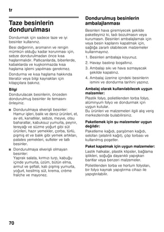 tr
66
Cihaz özelliklerinin
öğrenilmesi
Lütfen önce resimlerin bulunduğu son
sayfayı açınız. Bu kullanma kılavuzu
birçok cihaz modeli için geçerlidir.
Modellerin donanım kapsamı farklı
olabilir.
Resimlerde farklılıklar olabilir.
Resim 1
* Her model için geçerli değil.
Kumanda elemanları
Resim 2
1-4 Kumanda elemanları
5 Isı ayar düğmesi
6 Chiller bölmesi
7 Soğutma bölmesindeki raflar
8 Aydınlatma (LED)
9 i e rafı
10 Meyve ve sebze kabı
11 Dondurulmu besin kabı
12 Dondurucu takvimi
13 Dondurucu ızgarası
14 Vidalı ayaklar
15 Hava çıkı delikleri
16 Yumurtalık
17 Tereyağı ve peynir kabı
18 i e tutucusu *
19 Büyük i e rafı
A Soğutucu bölmesi
B Dondurucu bölmesi
1 Açma/kapama tu u
Tüm cihazın açılması
ve kapatılması için kullanılır.
2 Dondurucu bölmesi ısı derecesi
göstergesi
I ıklı gösterge çubuğundaki
sayılar, dondurucu bölmesindeki
soğukluk derecesinin °C
türünden değerine e ittir.
3 ”Super” göstergesi (dondurucu
bölmesi)
Bu gösterge sadece, süper
dondurma fonksiyonu devrede
olduğu zaman yanar.
4 Dondurucu bölmesi ayar tu u
Dondurucu bölmesinin sıcaklığı, –
24 °C den –16 °C ye kadar
ayarlanabilir.
Ayarlanmı olan sıcaklık ilgili
göstergede 2 gösterilir.
 