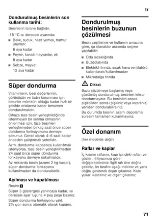 tr
67
Cihazın devreye
sokulması
Resim 2
Açma/Kapama tu una 1 basılmalıdır.
Ayarlama tu una 4 basılarak, ısı ikaz sesi
kapatılır. Cihazda ayarlanmı olan ısı
derecelerine ula ılıncaya kadar, ısı
derecesi göstergeleri 2 yanıp söner veya
super 3 göstergesi yanar.
Cihazın kapısı açık olduğunda, soğutucu
bölmesinin aydınlatması yanar.
İ letme hakkında bilgiler
■ Devreye sokma i leminden sonra,
ayarlanmı ısı derecelerine
ula ılıncaya kadar birkaç saat
geçebilir.
■ Tam otomatik No Frost sistemi
sayesinde, dondurucu bölmesinde buz
olu maz. Bu nedenle, buz çözme
i lemi yapılması gerekmez.
■ Gövdenin ön yüzleri kısmen biraz
ısıtılır; böylelikle kapı contasının
bulunduğu alanda terlemeden
kaynaklanan su olu ması önlenir.
■ Dondurucu bölmesinin kapısı
kapatıldıktan sonra hemen tekrar
açılamazsa, olu mu olan vakum
dengeleninceye kadar, biraz
bekleyiniz.
Sıcaklık derecesinin
ayarlanması
Soğutucu bölmesi
Isı ayar düğmesini, Resim 1/5,
istediğiniz ayar konumuna çeviriniz.
Orta değerde bir ayar seçmenizi
öneriyoruz (örn. 2–3).
Yüksek bir ayar sayısı, soğutucu
bölmesinde daha soğuk bir derece elde
edilmesini sağlar.
Daha yüksek bir ayarı (örn. 4–5) sadece
a ağıdaki durumlarda geçici olarak
ayarlayınız:
■ Yüksek oda ısı derecesi,
■ Cihaz kapısının sık açılması,
■ Soğutucu bölmesine çok miktarda
besin yerle tirilmesi.
Dondurucu bölmesi
Isı derecesi -16 °C ile -24 °C arasında
ayarlanabilir.
İstediğiniz dondurucu bölmesi ısı
derecesi ayarlanıncaya kadar, ısı ayar
tu una 4 arka arkaya basınız. Son olarak
ayarlanmı olan değer hafızaya
kaydedilir.
Ayarlanmı olan sıcaklık ilgili
göstergede 2 gösterilir.
Fabrika ayarı olarak dondurucu bölmesi
için -18 °C ayarlamanızı tavsiye ediyoruz.
 
