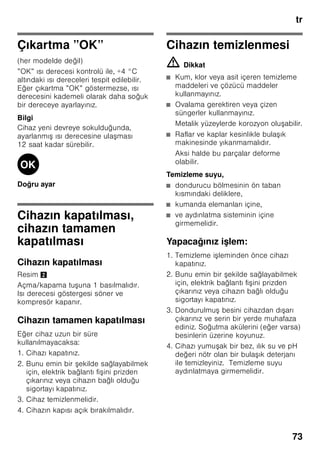 tr
69
Bilgi
Besinler ve cihazın iç arka yüzü arasında
temas olmasını önleyiniz. Aksi halde
hava dola ımı kötü etkilenebilir.
Besinler veya ambalajlar donarak cihazın
iç arka yüzüne yapı abilir.
Dondurucu bölmesi
Dondurucu bölmesinin
kullanımı
■ Dondurucu bölmesi.
■ Küp buz üretmek için.
■ Besin dondurmak için.
Bilgi
Dondurucu bölmesinin kapısının daima
kapalı olmasına dikkat ediniz! Kapı açık
olduğu zaman, dondurulmu besinlerin
buzu çözülür. Dondurucu bölmesi yoğun
buz tutar. Ayrıca: Yüksek elektrik akımı
tüketiminden dolayı gereksiz enerji
harcanması söz konusudur!
Azami dondurma
kapasitesi
24 saat içinde elde edilebilecek azami
dondurma kapasitesi ile ilgili bilgiler için
tip levhasına bakınız. Resim 8
Besinlerin
dondurulması ve
depolanması
Derin dondurulmu besin satın
alınması
■ Ambalaj zarar görmemi olmalıdır.
■ Son kullanma tarihine dikkat
edilmelidir.
■ Satı sandığındaki ısı derecesi -18 °C
veya daha soğuk olmalıdır.
■ Derin dondurulmu besinleri
mümkünse bir izole eden po et veya
çanta içinde sevk ediniz ve en kısa
zamanda dondurucu bölmesine
yerle tiriniz.
Yerle tirmede
Çok miktarda besini tercihen üst gözde
dondurunuz, orada özellikle hızlı ve
böylelikle daha korunarak dondurma
i lemi sağlanır. Besinleri geni ekilde
gözlere ya da dondurulacak besin
kaplarına yayınız. Önceden dondurulmu
olan besinler, yeni dondurulacak olan
besinler ile temas etmemelidir. Gerekirse
tamamen donmu besinleri dondurulmu
besin kaplarına aktarınız.
Dondurulmu besinlerin
depolanması
Dondurulacak besin kaplarının sonuna
kadar içeri itilmesi, cihaz içindeki
kusursuz hava sirkülasyonu için
önemlidir.
 