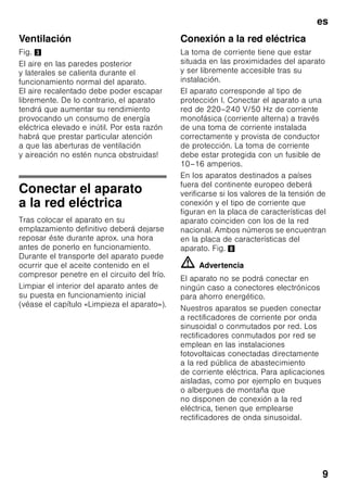 es
8
Volumen de suministro
(elementos incluidos
en el equipo de serie)
Verifique que las piezas no presentan
daños ni desperfectos debidos al
transporte tras desembalarlas.
En caso de constatar daños o
desperfectos deberá dirigirse al
distribuidor en donde adquirió su
electrodoméstico o al Servicio
de Asistencia Técnica Oficial de la
marca.
El envío consta de los siguientes
elementos:
■ Aparato de libre instalación
■ Equipamiento (según modelo)
■ Instrucciones de uso
■ Instrucciones de montaje
■ Cuaderno de mantenimiento
■ Suplemento de la garantía
■ Informaciones sobre el consumo
de energía y los ruidos del aparato
■ Bolsa con material de montaje
Prestar atención a la
temperatura del
entorno y la ventilación
del aparato
Temperatura de la habitación
El aparato ha sido diseñado para una
determinada clase climática. En función
de la clase climática concreta, el aparato
puede funcionar en los márgenes de
temperatura que se indican más abajo.
La clase climática a la que pertenece el
aparato figura en la placa de
características del mismo, Fig. 8.
Nota
El aparato funciona perfectamente en los
rangos de temperatura señalados por
la clase climática. En caso funcionar
un aparato de la clase climática SN
a una temperatura ambiente más fría,
pueden excluirse daños en el mismo
hasta una temperatura de +5 °C.
Clase
climática
Temperatura del
entorno admisible
SN +10 °C hasta 32
°C
N +16 °C hasta 32
°C
ST +16 °C hasta 38
°C
T +16 °C hasta 43
°C
 