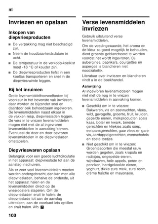 nl
95
Inschakelen van
het apparaat
Het apparaat met de insteltoets 1/11
inschakelen.
Er is een alarmsignaal te horen. Op
de temperatuurindicatie 3 knippert „AL”.
Druk de alarmtoets 2/5 in.
Het alarmsignaal wordt uitgeschakeld.
De warmste temperatuur wordt korte tijd
weergegeven.
De fabriek adviseert de volgende
temperaturen:
■ Koelruimte: +4 °C
■ Diepvriesruimte: –18 °C
Aanwijzingen bij het gebruik
■ Na het inschakelen kan het een aantal
uren duren voordat de ingestelde
temperaturen zijn bereikt.
■ Door het volledig automatische
No Frost-systeem blijft de vriesruimte
ijsvrij. Ontdooien is overbodig.
■ De voorzijde van het apparaat achter
de deur wordt gedeeltelijk licht
verwarmd waardoor de vorming van
condenswater in de buurt van de
deurafdichting wordt voorkomen.
4 Toets „timer” 0
Met deze functie kunnen dranken
in de diepvriesruimte snel en
veilig gekoeld worden.
Na het indrukken van de toets is
automatisch na 20 minuten een
alarmsignaal te horen. De
dranken zijn nu gekoeld.
Indicatie 3 geeft de resterende
tijd aan. Na het indrukken van de
toets „alarm” wordt het
alarmsignaal uitgeschakeld.
Om de vooraf ingestelde tijd van
20 minuten te verkorten: toets
„timer” indrukken en met de
insteltoets 8 de gewenste tijd
instellen.
Om het snelkoelproces af te
breken moet de toets „timer”
binnen 3 seconden twee keer
worden ingedrukt.
5 Alarmtoets
Om het alarmsignaal uit te
schakelen (zie hoofdstuk „Alarm
function”).
6 Indicatie Speciale functies
Zie hoofdstuk „Speciale functies”.
7 Toets „mode”
Om speciale functies te kiezen.
Zie hoofdstuk „Speciale functies”.
8 Insteltoetsen
Met de toetsen „+” en „–” kunt
u de temperatuur van de koel-
en vriesruimte instellen.
Bovendien kunnen de speciale
functies worden in-
en uitgeschakeld.
9 „super” Toets
Om de functies
superkoelen (koelruimte) of
supervriezen (diepvriesruimte)
in te schakelen.
Zie hoofdstuk „Superkoelen” of
„Supervriezen”.
 