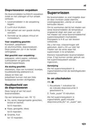 nl
96
■ Wanneer de deur van de
diepvriesruimte na het sluiten niet
direct weer geopend kan worden,
dient u even te wachten tot de
onderdruk is verdwenen.
Instellen van
de temperatuur
Afb. 2
Koelruimte
De temperatuur is instelbaar van +2 °C
tot +8 °C.
1. Keuzetoets 1 net zo lang indrukken tot
de indicatie koelruimte 2 geactiveerd
is.
2. Toetsen „+/–” 8 net zo vaak indrukken
tot de gewenste temperatuur wordt
aangegeven.
Gevoelige levensmiddelen niet warmer
dan bij +4 °C bewaren.
Diepvriesruimte
De temperatuur is instelbaar van -16 °C
tot -26 °C.
1. Keuzetoets 1 net zo lang indrukken tot
de indicatie diepvriesruimte 3
geactiveerd is.
2. Toetsen „+/–” 8 net zo vaak indrukken
tot de gewenste temperatuur wordt
aangegeven.
Speciale functies
Afb. 2
„timer”
Met deze functie kunt u een tijdverloop
van 1–99 minuten instellen. U wordt met
een signaal eraan herinnerd dat bijv.
levensmiddelen na een bepaalde tijd uit
het vak gehaald moeten worden.
In de fabriek is tevoren een waarde van
20 minuten ingesteld.
ã=Attentie
Flessen met dranken kunnen springen
als ze langer dan 20 minuten in
de diepvriesruimte worden opgeslagen.
Functie inschakelen
1. Toets „timer” 4 indrukken.
2. Met de toetsen „+/–” 8 de gewenste
tijd instellen.
Functie uitschakelen
Toets timer 4 binnen 3 seconden twee
keer indrukken.
„eco”
Met de functie „eco” schakelt u het
apparaat op energiebesparend gebruik
om.
Het apparaat stelt automatisch
de volgende temperaturen in:
■ Koelruimte: + 6 °C
■ Diepvriesruimte: –16 °C
 