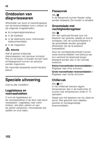 nl
97
Functie inschakelen
1. Toets „mode” 7 indrukken tot
de gewenste speciale functie omlijnd
is.
2. Met de insteltoets „+” 8 de keuze
bevestigen. Als de functie is
ingeschakeld verschijnt er een
driehoek.
Functie uitschakelen
Om uit te schakelen de speciale functie
met de toets „mode” 7 weer kiezen en
de insteltoets „–” 8 indrukken.
De driehoek achter de functie verdwijnt
waardoor deze hiermee is uitgeschakeld.
„lock”
Met de functie „lock” kunt u het apparaat
tegen onbedoelde bediening beveiligen.
Functie inschakelen
1. Toets „mode” 7 indrukken tot
de gewenste speciale functie omlijnd
is.
2. Met de insteltoets „+” 8 de keuze
bevestigen. Als de functie is
ingeschakeld verschijnt er een
driehoek.
Functie uitschakelen
Om uit te schakelen de speciale functie
met de toets „mode” 7 weer kiezen en
de insteltoets „–” 8 indrukken.
De driehoek achter de functie verdwijnt
waardoor deze hiermee is uitgeschakeld.
„holiday”
Bij langere afwezigheid kunt u
het apparaat in de energiebesparende
Vakantie-modus zetten.
De temperatuur in de koelruimte wordt
automatisch op +14 °C omgeschakeld.
Gedurende deze tijd geen
levensmiddelen in de koelruimte
opslaan.
Functie inschakelen
1. Toets „mode” 7 indrukken tot
de gewenste speciale functie omlijnd
is.
2. Met de insteltoets „+” 8 de keuze
bevestigen. Als de functie is
ingeschakeld verschijnt er een
driehoek.
Functie uitschakelen
Om uit te schakelen de speciale functie
met de toets „mode” 7 weer kiezen en
de insteltoets „–” 8 indrukken.
De driehoek achter de functie verdwijnt
waardoor deze hiermee is uitgeschakeld.
Energiebesparingsmod
us
Wanneer het apparaat een tijdje niet
wordt gebruikt, wordt de indicatie van de
bedieningselementen op de
energiespaarmodus gezet.
Alleen de noodzakelijke lampjes branden
nog met verminderde lichtsterkte.
Zodra het apparaat weer in gebruik is,
bijv. bij het openen van de deur, schakelt
de indicatie weer op de normale
verlichting om.
 