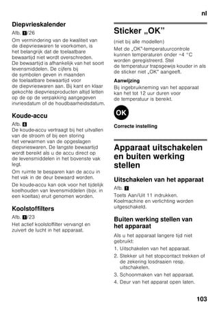 nl
98
Alarm function
In de volgende gevallen kan het alarm
afgaan:
Deuralarm
Het deuralarm wordt ingeschakeld als
een deur van het apparaat langer dan
een minuut openstaat. Door de deur
te sluiten wordt het alarmsignaal weer
uitgeschakeld.
Temperatuur-alarm
Het temperatuuralarm wordt
ingeschakeld als het in de
diepvriesruimte te warm is waardoor de
diepvrieswaren kunnen ontdooien.
Op de indicatie 3 knippert „AL” en wordt
„alarm” aangegeven.
Na indrukken van de alarmtoets 2/5,
toont de vriesruimte-indicatie 2/3
10 seconden lang de warmste
temperatuur die daar heeft geheerst.
Hierna wordt deze waarde gewist. De
temperatuurindicatie van de
vriesruimte 2/3 toont de ingestelde
temperatuur.
Zonder gevaar voor de diepvrieswaren
kan het alarm automatisch inschakelen:
■ bij het in gebruik nemen van het
apparaat,
■ bij het inladen van grote
hoeveelheden verse levensmiddelen,
■ als de deur van de diepvriesruimte
te lang geopend werd.
Aanwijzing
Half of geheel ontdooide diepvrieswaren
niet opnieuw invriezen. Pas na het koken
of braden tot een kant-en-klaargerecht
kunnen ze opnieuw worden ingevroren.
De maximale bewaartijd niet meer ten
volle benutten.
Snelkoelen-alarm
Het snelkoelen-alarm wordt geactiveerd
wanneer de functie voor het snel koelen
van dranken wordt ingeschakeld met de
timer-toets 2/4.
De dranken zijn nu gekoeld.
Netto-inhoud
De gegevens over de netto-inhoud vindt
u op het typeplaatje in uw apparaat.
Afb. ,
Diepvriesinhoud volledig
benutten
Om de maximale hoeveelheid
diepvrieswaren aan te brengen, kunnen
alle diepvriesladen behalve de onderste
uit het apparaat worden genomen.
De levensmiddelen kunnen direct op
de vriesroosters gestapeld worden.
Onderdelen eruit halen
Om de diepvriesladen eruit te halen: de
diepvrieslade tot aan de aanslag
uittrekken, aan de voorkant iets optillen
en eruit halen. Afb. 7
 