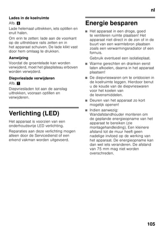 nl
100
Invriezen en opslaan
Inkopen van
diepvriesproducten
■ De verpakking mag niet beschadigd
zijn.
■ Neem de houdbaarheidsdatum in
acht.
■ De temperatuur in de verkoop-koelkist
moet -18 °C of kouder zijn.
■ De diepvriesproducten liefst in een
koeltas transporteren en snel in de
diepvriesruimte leggen.
Bij het inruimen
Grote levensmiddelhoeveelheden bij
voorkeur in het bovenste vak invriezen;
daar worden ze bijzonder snel en
daardoor ook behoedzaam ingevroren.
De levensmiddelen naast elkaar in
de vakken resp, diepvriesladen leggen.
De vers in te vriezen levensmiddelen
mogen niet met de al ingevroren
levensmiddelen in aanraking komen.
Eventueel de door en door bevroren
levensmiddelen in de diepvriesladen
omstapelen.
Diepvrieswaren opslaan
Belangrijk voor een goede luchtcirculatie
in het apparaat: diepvrieslade tot aan de
aanslag inschuiven.
Als er zeer veel levensmiddelen moeten
worden ondergebracht, dan kan men alle
diepvriesladen, behalve de onderste, uit
het apparaat halen en de
levensmiddelen direct op de
vriesroosters stapelen. Om de
diepvriesladen eruit te halen: de
diepvrieslade tot aan de aanslag
uittrekken, aan de voorkant iets optillen
en eruit halen. Afb. 7
Verse levensmiddelen
invriezen
Gebruik uitsluitend verse
levensmiddelen.
Om de voedingswaarde, het aroma en
de kleur zo goed mogelijk te behouden,
dient groente geblancheerd te worden
voordat het wordt ingevroren. Bij
aubergines, paprika’s, courgettes en
asperges is blancheren niet
noodzakelijk.
Literatuur over invriezen en blancheren
vindt u in de boekhandel.
Aanwijzing
Al ingevroren levensmiddelen mogen
niet met de nog in te vriezen
levensmiddelen in aanraking komen.
■ Geschikt om in te vriezen:
Bakwaren, vis en zeevruchten, vlees,
wild, gevogelte, groente, fruit, kruiden,
gepelde eieren, melkproducten zoals
kaas, boter en kwark, bereide
gerechten en kliekjes zoals soep,
eenpansgerechten, gaar vlees en gare
vis, aardappelgerechten, ovenschotels
en zoete toetjes.
■ Niet geschikt om in te vriezen:
Groentesoorten die meestal rauw
worden gegeten, zoals kropsla en
radijsjes, ongepelde eieren,
wijndruiven, hele appels, peren en
perziken, hardgekookte eieren,
yoghurt, dikke zure melk, zure room,
crème fraîche en mayonaise.
 