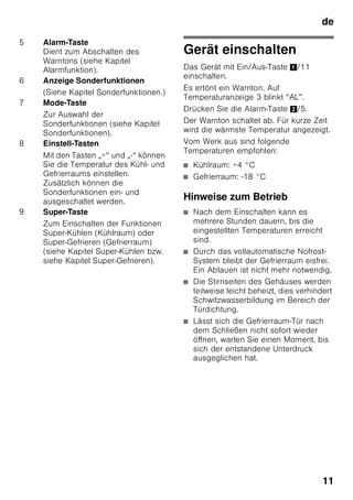 de
10
Gerät kennenlernen
Bitte klappen Sie die letzte Seite mit den
Abbildungen aus. Diese
Gebrauchsanleitung gilt für mehrere
Modelle.
Die Ausstattung der Modelle kann
variieren.
Abweichungen bei den Abbildungen sind
möglich.
Bild 1
* Nicht bei allen Modellen.
Bedienelemente
Bild 2
1-9 Bedienelemente
10 Lichtschalter
11 Hauptschalter Ein/Aus
12 Beleuchtung (LED)
13 Luftaustrittsöffnung
14 Ablagen im Kühlraum
15 Flaschenablage
16 Gemüsebehälter
17 Chillerbehälter
18 Gefriergutschale
19 Gefrierrost
20 Schraubfüße
21 Ablage für Eier
22 Butter- und Käsefach*
23 Aktivkohlefilter
24 Flaschenhalter *
25 Ablage für große Flaschen
26 Kälteakku/Gefrierkalender *
A Kühlraum
B Gefrierraum
1 Auswahltaste Kühl- oder
Gefrierraum
Um Einstellungen für Kühl- oder
Gefrierraum vornehmen zu
können, Auswahltaste drücken,
bis gewünschter Bereich der
Anzeige Kühl- oder Gefrierraum
aktiviert ist.
2 Temperaturanzeige Kühlraum
Die Zahlen entsprechen den
eingestellten Kühlraum-
Temperaturen in °C.
3 Temperaturanzeige Gefrierraum
Die Zahlen entsprechen den
eingestellten Gefrierraum-
Temperaturen in °C.
4 Timer-Taste 0
Mit dieser Funktion können
Getränke im Gefrierraum schnell
und sicher gekühlt werden.
Nach Drücken der Taste, ertönt
automatisch nach 20 Minuten ein
Warnton. Die Getränke sind fertig
gekühlt. Anzeige 3 zeigt die
verbleibende Zeit an. Nach
Drücken der Taste Alarm wird der
Warnton ausgeschaltet.
Um die voreingestellte Zeit von
20 Minuten zu verkürzen, Timer-
Taste drücken und mit der
Einstelltaste 8 die gewünschte
Zeit einstellen.
Zum Abbrechen des
Schnellkühlens muss die Timer-
Taste zweimal innerhalb
3 Sekunden gedrückt werden.
 