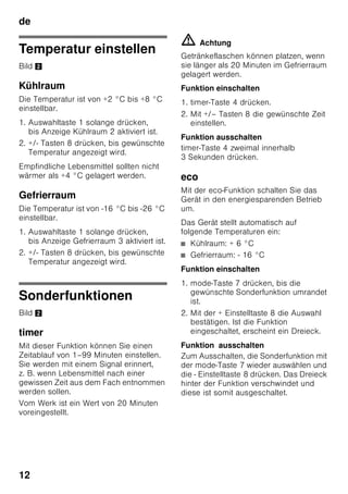 de
11
Gerät einschalten
Das Gerät mit Ein/Aus-Taste 1/11
einschalten.
Es ertönt ein Warnton. Auf
Temperaturanzeige 3 blinkt “AL”.
Drücken Sie die Alarm-Taste 2/5.
Der Warnton schaltet ab. Für kurze Zeit
wird die wärmste Temperatur angezeigt.
Vom Werk aus sind folgende
Temperaturen empfohlen:
■ Kühlraum: +4 °C
■ Gefrierraum: -18 °C
Hinweise zum Betrieb
■ Nach dem Einschalten kann es
mehrere Stunden dauern, bis die
eingestellten Temperaturen erreicht
sind.
■ Durch das vollautomatische Nofrost-
System bleibt der Gefrierraum eisfrei.
Ein Abtauen ist nicht mehr notwendig.
■ Die Stirnseiten des Gehäuses werden
teilweise leicht beheizt, dies verhindert
Schwitzwasserbildung im Bereich der
Türdichtung.
■ Lässt sich die Gefrierraum-Tür nach
dem Schließen nicht sofort wieder
öffnen, warten Sie einen Moment, bis
sich der entstandene Unterdruck
ausgeglichen hat.
5 Alarm-Taste
Dient zum Abschalten des
Warntons (siehe Kapitel
Alarmfunktion).
6 Anzeige Sonderfunktionen
(Siehe Kapitel Sonderfunktionen.)
7 Mode-Taste
Zur Auswahl der
Sonderfunktionen (siehe Kapitel
Sonderfunktionen).
8 Einstell-Tasten
Mit den Tasten „+“ und „-“ können
Sie die Temperatur des Kühl- und
Gefrierraums einstellen.
Zusätzlich können die
Sonderfunktionen ein- und
ausgeschaltet werden.
9 Super-Taste
Zum Einschalten der Funktionen
Super-Kühlen (Kühlraum) oder
Super-Gefrieren (Gefrierraum)
(siehe Kapitel Super-Kühlen bzw.
siehe Kapitel Super-Gefrieren).
 