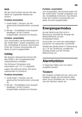 de
12
Temperatur einstellen
Bild 2
Kühlraum
Die Temperatur ist von +2 °C bis +8 °C
einstellbar.
1. Auswahltaste 1 solange drücken,
bis Anzeige Kühlraum 2 aktiviert ist.
2. +/- Tasten 8 drücken, bis gewünschte
Temperatur angezeigt wird.
Empfindliche Lebensmittel sollten nicht
wärmer als +4 °C gelagert werden.
Gefrierraum
Die Temperatur ist von -16 °C bis -26 °C
einstellbar.
1. Auswahltaste 1 solange drücken,
bis Anzeige Gefrierraum 3 aktiviert ist.
2. +/- Tasten 8 drücken, bis gewünschte
Temperatur angezeigt wird.
Sonderfunktionen
Bild 2
timer
Mit dieser Funktion können Sie einen
Zeitablauf von 1–99 Minuten einstellen.
Sie werden mit einem Signal erinnert,
z. B. wenn Lebensmittel nach einer
gewissen Zeit aus dem Fach entnommen
werden sollen.
Vom Werk ist ein Wert von 20 Minuten
voreingestellt.
ã=Achtung
Getränkeflaschen können platzen, wenn
sie länger als 20 Minuten im Gefrierraum
gelagert werden.
Funktion einschalten
1. timer-Taste 4 drücken.
2. Mit +/– Tasten 8 die gewünschte Zeit
einstellen.
Funktion ausschalten
timer-Taste 4 zweimal innerhalb
3 Sekunden drücken.
eco
Mit der eco-Funktion schalten Sie das
Gerät in den energiesparenden Betrieb
um.
Das Gerät stellt automatisch auf
folgende Temperaturen ein:
■ Kühlraum: + 6 °C
■ Gefrierraum: - 16 °C
Funktion einschalten
1. mode-Taste 7 drücken, bis die
gewünschte Sonderfunktion umrandet
ist.
2. Mit der + Einstelltaste 8 die Auswahl
bestätigen. Ist die Funktion
eingeschaltet, erscheint ein Dreieck.
Funktion ausschalten
Zum Ausschalten, die Sonderfunktion mit
der mode-Taste 7 wieder auswählen und
die - Einstelltaste 8 drücken. Das Dreieck
hinter der Funktion verschwindet und
diese ist somit ausgeschaltet.
 