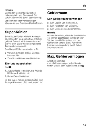 de
14
Temperaturalarm
Der Temperaturalarm schaltet sich ein,
wenn es im Gefrierraum zu warm ist und
das Gefriergut gefährdet ist.
Auf der Anzeige 3 blinkt „AL“ und
„alarm“ wird angezeigt.
Nach Drücken der Alarm-Taste 2/5 zeigt
die Anzeige Gefrierraum 2/3
10 Sekunden lang die wärmste
Temperatur an, die dort geherrscht hat.
Danach wird dieser Wert gelöscht. Die
Temperaturanzeige Gefrierraum 2/3
zeigt die eingestellte Temperatur an.
Ohne Gefahr für das Gefriergut kann sich
der Alarm einschalten:
■ bei Inbetriebnahme des Gerätes,
■ beim Einlegen großer Mengen frischer
Lebensmittel,
■ bei zu lange geöffneter
Gefrierraum-Tür.
Hinweis
An- oder aufgetautes Gefriergut nicht
wieder einfrieren. Erst nach dem
Verarbeiten zu einem Fertiggericht
(gekocht oder gebraten) kann es erneut
eingefroren werden.
Die max. Lagerdauer nicht mehr voll
nutzen.
Schnellkühlen-Alarm
Der Schnellkühlen-Alarm schaltet sich
ein, wenn die Funktion zum
Schnellkühlen von Getränken mit der
timer-Taste 2/4 eingeschaltet wurde.
Die Getränke sind fertig gekühlt.
Nutzinhalt
Die Angaben zum Nutzinhalt finden Sie in
Ihrem Gerät auf dem Typenschild. Bild ,
Gefriervolumen vollständig
ausnutzen
Um die maximale Menge an Gefriergut
unterzubringen, können alle
Gefriergutbehälter, bis auf den untersten,
aus dem Gerät herausgenommen
werden. Die Lebensmittel können direkt
auf den Gefrierrosten gestapelt werden.
Ausstattungsteile entnehmen
Zum Herausnehmen, Gefriergutbehälter
bis zum Anschlag herausziehen, vorn
anheben und herausnehmen. Bild 7
Der Kühlraum
Der Kühlraum ist der ideale
Aufbewahrungsort für fertige Speisen,
Backwaren, Konserven, Kondensmilch,
Hartkäse, kälteempfindliches Obst und
Gemüse sowie Südfrüchte.
Beim Einordnen beachten
■ Lebensmittel gut verpackt oder
abgedeckt einordnen. Dadurch
bleiben Aroma, Farbe und Frische
erhalten. Außerdem werden
Geschmacksübertragungen und
Verfärbungen der Kunststoffteile
vermieden.
■ Warme Speisen und Getränke erst
abkühlen lassen, dann ins Gerät
stellen.
 