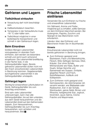 de
15
Hinweis
Vermeiden Sie Kontakt zwischen
Lebensmitteln und Rückwand. Die
Luftzirkulation wird sonst beeinträchtigt.
Lebensmittel oder Verpackungen
könnten an der Rückwand festgefrieren.
Super-Kühlen
Beim Super-Kühlen wird der Kühlraum
ca. 6 Stunden lang so kalt wie möglich
gekühlt. Danach wird automatisch auf
die vor dem Super-Kühlen eingestellte
Temperatur umgestellt.
Das Super-Kühlen einschalten z. B.:
■ Vor dem Einlegen großer Mengen
Lebensmittel.
■ Zum Schnellkühlen von Getränken.
Ein- und Ausschalten
Bild 2
1. Auswahltaste 1 drücken, bis Anzeige
Kühlraum 2 aktiviert ist.
2. Super-Taste 9 drücken.
Ist das Super-Kühlen eingeschaltet, zeigt
Anzeige Kühlraum „SU“ und „super“ an.
Gefrierraum
Den Gefrierraum verwenden
■ Zum Lagern von Tiefkühlkost.
■ Zum Herstellen von Eiswürfel.
■ Zum Einfrieren von Lebensmittel.
Hinweis
Achten Sie darauf, dass die Gefrierraum-
Tür immer geschlossen ist! Bei offener
Tür taut das Gefriergut auf und der
Gefrierraum vereist stark. Außerdem:
Energieverschwendung durch hohen
Stromverbrauch!
Max. Gefriervermögen
Angaben über das
max. Gefriervermögen in 24 Stunden
finden Sie auf dem Typenschild. Bild ,
 