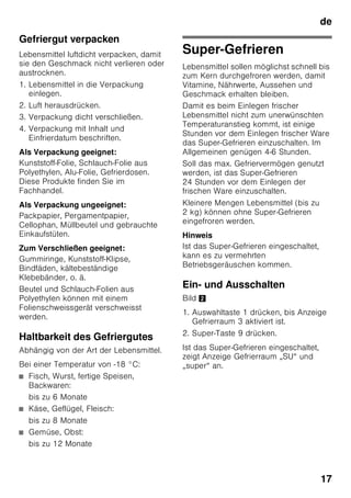 de
16
Gefrieren und Lagern
Tiefkühlkost einkaufen
■ Verpackung darf nicht beschädigt
sein.
■ Haltbarkeitsdatum beachten.
■ Temperatur in der Verkaufstruhe muss
-18 °C oder kälter sein.
■ Tiefkühlkost möglichst in einer
Isoliertasche transportieren und
schnell in den Gefrierraum legen.
Beim Einordnen
Größere Mengen Lebensmittel
vorzugsweise im obersten Fach
einfrieren, dort werden sie besonders
schnell und somit auch schonend
eingefroren. Die Lebensmittel breitflächig
in die Fächer bzw. in die
Gefriergutbehälter legen. Bereits
gefrorene Lebensmittel dürfen nicht mit
den frisch einzufrierenden Lebensmitteln
in Berührung kommen. Gegebenenfalls
durchgefrorene Lebensmittel in die
Gefriergutbehälter umstapeln.
Gefriergut lagern
Wichtig für einwandfreie Luftzirkulation im
Gerät, Gefriergutbehälter bis zum
Anschlag einschieben.
Sind sehr viele Lebensmittel
unterzubringen, kann man alle
Gefriergutbehälter, bis auf den untersten,
aus dem Gerät herausnehmen und die
Lebensmittel direkt auf den Gefrierrosten
stapeln. Zum Herausnehmen,
Gefriergutbehälter bis zum Anschlag
herausziehen, vorn anheben und
herausnehmen. Bild 7
Frische Lebensmittel
einfrieren
Verwenden Sie zum Einfrieren nur frische
und einwandfreie Lebensmittel.
Um Nährwert, Aroma und Farbe
möglichst gut zu erhalten, sollte Gemüse
vor dem Einfrieren blanchiert werden. Bei
Auberginen, Paprika, Zucchini und
Spargel ist das Blanchieren nicht
erforderlich.
Literatur über das Einfrieren und
Blanchieren finden Sie im Buchhandel.
Hinweis
Einzufrierende Lebensmittel nicht mit
bereits gefrorenen in Berührung bringen.
■ Zum Einfrieren geeignet sind:
Backwaren, Fisch und Meeresfrüchte,
Fleisch, Wild, Geflügel, Gemüse, Obst,
Kräuter, Eier ohne Schale,
Milchprodukte wie Käse, Butter und
Quark, fertige Gerichte und
Speisereste wie Suppen, Eintöpfe,
gegartes Fleisch und Fisch,
Kartoffelspeisen, Aufläufe und
Süßspeisen.
■ Zum Einfrieren nicht geeignet sind:
Gemüsesorten, die üblicherweise roh
verzehrt werden, wie Blattsalate oder
Radieschen, Eier in der Schale,
Weintrauben, ganze Äpfel, Birnen und
Pfirsiche, hartgekochte Eier, Joghurt,
Dickmilch, saure Sahne, Creme
Fraiche und Mayonnaise.
 