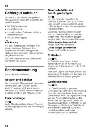 de
17
Gefriergut verpacken
Lebensmittel luftdicht verpacken, damit
sie den Geschmack nicht verlieren oder
austrocknen.
1. Lebensmittel in die Verpackung
einlegen.
2. Luft herausdrücken.
3. Verpackung dicht verschließen.
4. Verpackung mit Inhalt und
Einfrierdatum beschriften.
Als Verpackung geeignet:
Kunststoff-Folie, Schlauch-Folie aus
Polyethylen, Alu-Folie, Gefrierdosen.
Diese Produkte finden Sie im
Fachhandel.
Als Verpackung ungeeignet:
Packpapier, Pergamentpapier,
Cellophan, Müllbeutel und gebrauchte
Einkaufstüten.
Zum Verschließen geeignet:
Gummiringe, Kunststoff-Klipse,
Bindfäden, kältebeständige
Klebebänder, o. ä.
Beutel und Schlauch-Folien aus
Polyethylen können mit einem
Folienschweissgerät verschweisst
werden.
Haltbarkeit des Gefriergutes
Abhängig von der Art der Lebensmittel.
Bei einer Temperatur von -18 °C:
■ Fisch, Wurst, fertige Speisen,
Backwaren:
bis zu 6 Monate
■ Käse, Geflügel, Fleisch:
bis zu 8 Monate
■ Gemüse, Obst:
bis zu 12 Monate
Super-Gefrieren
Lebensmittel sollen möglichst schnell bis
zum Kern durchgefroren werden, damit
Vitamine, Nährwerte, Aussehen und
Geschmack erhalten bleiben.
Damit es beim Einlegen frischer
Lebensmittel nicht zum unerwünschten
Temperaturanstieg kommt, ist einige
Stunden vor dem Einlegen frischer Ware
das Super-Gefrieren einzuschalten. Im
Allgemeinen genügen 4-6 Stunden.
Soll das max. Gefriervermögen genutzt
werden, ist das Super-Gefrieren
24 Stunden vor dem Einlegen der
frischen Ware einzuschalten.
Kleinere Mengen Lebensmittel (bis zu
2 kg) können ohne Super-Gefrieren
eingefroren werden.
Hinweis
Ist das Super-Gefrieren eingeschaltet,
kann es zu vermehrten
Betriebsgeräuschen kommen.
Ein- und Ausschalten
Bild 2
1. Auswahltaste 1 drücken, bis Anzeige
Gefrierraum 3 aktiviert ist.
2. Super-Taste 9 drücken.
Ist das Super-Gefrieren eingeschaltet,
zeigt Anzeige Gefrierraum „SU“ und
„super“ an.
 