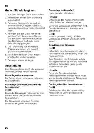 de
19
Kälteakku
Bild 6
Bei einem Stromausfall oder einer
Störung verzögert der Kälteakku die
Erwärmung des eingelagerten
Gefriergutes. Die längste Lagerzeit wird
dabei erreicht, wenn der Akku in das
oberste Fach direkt auf die Lebensmittel
gelegt wird.
Um Platz zu sparen, kann der Akku
im Türfach gelagert werden.
Der Kälteakku kann auch zum
vorübergehenden Kühlhalten von
Lebensmitteln, z. B. in einer Kühltasche,
herausgenommen werden.
Aktivkohlefilter
Bild 1/23
Der Aktivkohlefilter sorgt für
Luftaustausch und Geruchsverbesserung
im Gerät.
Aufkleber “OK”
(nicht bei allen Modellen)
Mit der “OK”-Temperaturkontrolle
können Temperaturen unter +4 °C
ermittelt werden. Stellen Sie die
Temperatur stufenweise kälter, falls der
Aufkleber nicht “OK” anzeigt.
Hinweis
Bei Inbetriebnahme des Gerätes kann es
bis zu 12 Stunden dauern, bis die
Temperatur erreicht ist.
Korrekte Einstellung
Gerät ausschalten
und stilllegen
Gerät ausschalten
Bild 1
Ein/Aus-Taste 11 drücken.
Kühlmaschine und Beleuchtung schalten
ab.
Gerät stilllegen
Wenn Sie das Gerät längere Zeit nicht
benutzen:
1. Gerät ausschalten.
2. Netzstecker ziehen oder Sicherung
ausschalten.
3. Gerät reinigen.
4. Gerätetür offen lassen.
Gerät reinigen
ã=Achtung
■ Verwenden Sie keine sand-, chlorid-
oder säurehaltigen Putz- und
Lösungsmittel.
■ Verwenden Sie keine scheuernden
oder kratzenden Schwämme.
Auf den metalischen Oberflächen
könnte Korrosion entstehen.
■ Nie Ablagen und Behälter im
Geschirrspüler reinigen.
Die Teile können sich verformen!
Das Reinigungswasser darf nicht in die
■ Öffnungsschlitze im vorderen
Bodenbereich im Gefrierfach,
■ Bedienelemente
■ und Beleuchtung gelangen.
 