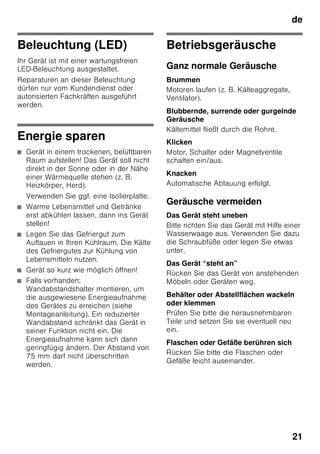 de
20
Gehen Sie wie folgt vor:
1. Vor dem Reinigen Gerät ausschalten.
2. Netzstecker ziehen oder Sicherung
ausschalten!
3. Gefriergut herausnehmen und an
einem kühlen Ort lagern. Kälteakku
(wenn beiliegend) auf die Lebensmittel
legen.
4. Reinigen Sie das Gerät mit einem
weichen Tuch, lauwarmem Wasser
und etwas PH-neutralem Spülmittel.
Das Spülwasser darf nicht in die
Beleuchtung gelangen.
5. Die Türdichtung nur mit klarem
Wasser abwischen und danach
gründlich trocken reiben.
6. Nach dem Reinigen Gerät wieder
anschließen und einschalten.
7. Gefriergut wieder einlegen.
Ausstattung
Zum Reinigen lassen sich alle variablen
Teile des Gerätes herausnehmen.
Glasablagen herausnehmen
Die Glasablagen nach vorne ziehen und
herausnehmen.
Glasablage über Gemüseschublade
herausnehmen
Bild 9
Bevor die Glasablage herausgenommen
werden kann, die Gemüseschublade
herausziehen.
Die Glasablage kann zum Reinigen
auseinander genommen werden.
Glasablage Kaltlagerfach
(nicht bei allen Modellen)
Hinweis
Glasablage des Kaltlagerfachs nicht
unter fließendem Wasser reinigen.
Bevor die Glasablage entnommen wird,
Gemüsebehälter und Kaltlagerfach
entnehmen.
Bild *
Halterungen gleichzeitig drücken,
Glasablage anheben und nach vorne
ziehen.
Schubladen im Kühlraum
Bild 8
Schublade ganz herausziehen, durch
hochheben aus Verrasterung lösen und
herausnehmen.
Zum Einsetzen die Schublade auf die
Auszugsschienen setzen und ins Gerät
schieben. Schublade rastet durch
Niederdrücken ein.
Hinweis
Bevor die Gemüseschublade
herausgenommen werden kann, muss
vorher die darüberliegende Glasablage
herausgenommen werden.
Gefriergutbehälter herausnehmen
Bild 7
Gefriergutbehälter bis zum Anschlag
herausziehen, vorne anheben und
herausnehmen.
 