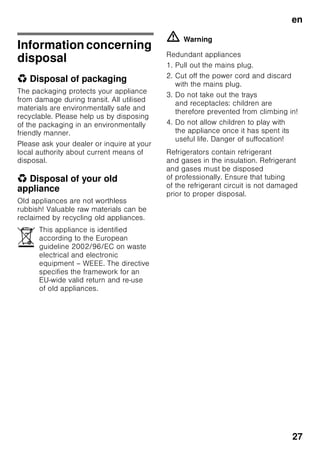 en
26
■ Before defrosting and cleaning
the appliance, pull out the mains plug
or switch off the fuse.
Do not pull out the mains plug
by tugging the cable.
■ Bottles which contain a high
percentage of alcohol must be sealed
and stored in an upright position.
■ Keep plastic parts and the door seal
free of oil and grease. Otherwise,
parts and door seal will become
porous.
■ Never cover or block the ventilation
openings for the appliance.
■ People (childern incl.) who have
limited physical, sensory or mental
abilities or inadequate knowledge
must not use this appliance unless
they are supervised or given
meticulous instructions.
■ Do not store bottled or canned drinks
(especially carbonated drinks)
in the freezer compartment. Bottles
and cans may explode!
■ Never put frozen food straight
from the freezer compartment
into your mouth.
Risk of low-temperature burns!
■ Avoid prolonged touching of frozen
food, ice or the evaporator pipes, etc.
Risk of low-temperature burns!
Children in the household
■ Keep children away from packaging
and its parts.
Danger of suffocation from folding
cartons and plastic film!
■ Do not allow children to play with the
appliance!
■ If the appliance features a lock:
keep the key out of the reach of
children!
General regulations
The appliance is suitable
■ for refrigerating and freezing food,
■ for making ice.
This appliance is intended for use in
the home and the home environment.
The appliance is suppressed according
to EU Directive 2004/108/EC.
The refrigeration circuit has been
checked for leaks.
This product complies with the relevant
safety regulations for electrical
appliances (EN 60335-2-24).
 