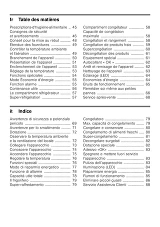 fr Table des matières
Prescriptions-d’hygiène-alimentaire .. 45
Consignes de sécurité
et avertissements ................................. 46
Conseil pour la mise au rebut ........... 48
Étendue des fournitures ..................... 49
Contrôler la température ambiante
et l'aération ............................................ 49
Branchement de l’appareil ................. 50
Présentation de l’appareil ................... 51
Enclenchement de l’appareil ............. 53
Réglage de la température ................ 53
Fonctions spéciales ............................. 54
Mode Économie d’énergie ................. 55
Fonction alarme ................................... 55
Contenance utile .................................. 56
Le compartiment réfrigérateur ........... 57
Super-réfrigération ............................... 57
Compartiment congélateur ................ 58
Capacité de congélation
maximale ............................................... 58
Congélation et rangement ................. 58
Congélation de produits frais ............ 59
Supercongélation ................................. 60
Décongélation des produits .............. 61
Equipement spécial ............................. 61
Autocollant « OK » ............................... 62
Arrêt et remisage de l'appareil .......... 62
Nettoyage de l’appareil ...................... 63
Éclairage (LED) .................................... 64
Economies d’énergie .......................... 64
Bruits de fonctionnement ................... 65
Remédier soi même aux petites
pannes ................................................... 66
Service après-vente ............................. 68
it Indice
Avvertenze di sicurezza e potenziale
pericolo .................................................. 69
Avvertenze per lo smaltimento .......... 71
Dotazione ............................................... 72
Osservare la temperatura ambiente
e la ventilazione del locale ................. 72
Collegare l’apparecchio ..................... 73
Conoscere l’apparecchio ................... 74
Accendere l’apparecchio ................... 75
Regolare la temperatura ..................... 76
Funzioni speciali ................................... 76
Modo di risparmio energetico ........... 77
Funzione di allarme ............................. 78
Capacità utile totale ............................. 78
Il frigorifero ............................................ 79
Super-raffredamento ............................ 79
Congelatore .......................................... 79
Max. capacità di congelamento ........ 79
Congelare e conservare ..................... 80
Congelamento di alimenti freschi ..... 80
Super-congelamento ........................... 81
Decongelare surgelati ......................... 82
Dotazione speciale .............................. 82
Adesivo «OK» ....................................... 83
Spegnere e mettere fuori servizio
l'apparecchio ........................................ 83
Pulizia dell’apparecchio ...................... 83
Illuminazione (LED) ............................. 84
Risparmiare energia ............................ 85
Rumori di funzionamento ................... 85
Eliminare piccoli guasti ....................... 86
Servizio Assistenza Clienti ................. 88
 