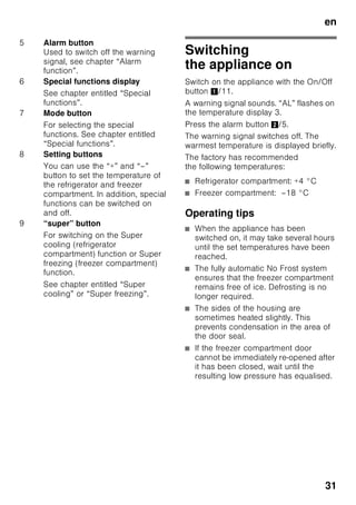 en
29
Connecting
the appliance
After installing the appliance, wait at least
1 hour until the appliance is switched on.
During transportation the oil in
the compressor may have flowed into
the refrigeration system.
Before switching on the appliance for
the first time, clean the interior of
the appliance (see chapter “Cleaning
the appliance”).
Electrical connection
The socket must be near the appliance
and also freely accessible following
installation of the appliance.
The appliance complies with the
protection class I. Connect the appliance
to 220–240 V/50 Hz alternating current
via a correctly installed socket with
protective conductor. The socket must
be fused with a 10 to 16 A fuse.
For appliances operated in non-
European countries, check whether the
stated voltage and current type match
the values of your mains supply match
the values of the mains supply. This
information can be found on the rating
plate. Fig. ,
ã=Warning
Never connect the appliance
to electronic energy saver plugs.
Our appliances can be used with mains
and sine-controlled inverters. Mains-
controlled inverters are used
for photovoltaic systems which
are connected directly to the national
grid. Sine-controlled inverters must be
used for isolated applications (e.g. on
ships or in mountain lodges) which are
not connected directly to the national
grid.
 