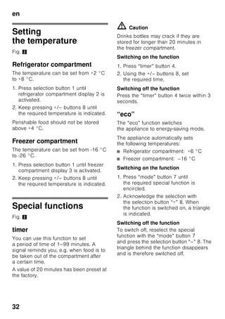 en
30
Getting to know your
appliance
Please fold out the illustrated last page.
These operating instructions refer
to several models.
The features of the models may vary.
The diagrams may differ.
Fig. 1
* Not all models.
Controls
Fig. 2
1-9 Controls
10 Light switch
11 Main On/Off switch
12 Light (LED)
13 Air outlet opening
14 Shelf in the refrigerator
compartment
15 Bottle shelf
16 Vegetable container
17 Chiller container
18 Freezer drawer
19 Freezer shelf
20 Height-adjustable feet
21 Egg rack
22 Butter and cheese compartment *
23 Active carbon filters
24 Bottle holder *
25 Shelf for large bottles
26 Ice block/Frozen-food calendar *
A Refrigerator compartment
B Freezer compartment
1 Selection button
for the refrigerator or freezer
compartment
To set the refrigerator or freezer
compartment, press the selection
button until the required
area of the refrigerator or freezer
compartment display is activated.
2 Temperature display refrigerator
compartment
The numbers correspond
to the set refrigerator
compartment temperatures in °C.
3 Temperature display freezer
compartment
The numbers correspond
to the set freezer compartment
temperatures in °C.
4 “timer” button 0
This function can be used to cool
drinks quickly and reliably in
the freezer compartment.
When the button has been
pressed, a warning signal
automatically sounds after 20
minutes. The drinks are cooled
ready. Display 3 indicates
the remaining time. When
the “alarm” button is pressed,
the warning signal is switches off.
To reduce the preset time of 20
minutes, press the “timer” button
and set the required time with
the selection button 8.
To terminate fast cooling, press
the “timer” button twice within 3
seconds.
 