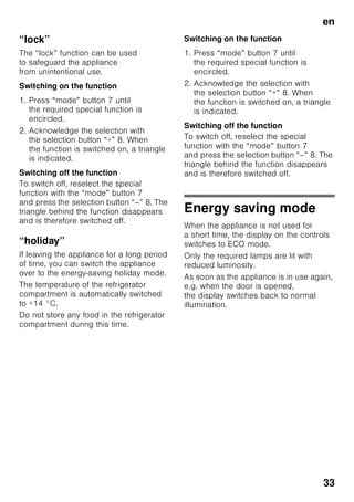 en
31
Switching
the appliance on
Switch on the appliance with the On/Off
button 1/11.
A warning signal sounds. “AL” flashes on
the temperature display 3.
Press the alarm button 2/5.
The warning signal switches off. The
warmest temperature is displayed briefly.
The factory has recommended
the following temperatures:
■ Refrigerator compartment: +4 °C
■ Freezer compartment: –18 °C
Operating tips
■ When the appliance has been
switched on, it may take several hours
until the set temperatures have been
reached.
■ The fully automatic No Frost system
ensures that the freezer compartment
remains free of ice. Defrosting is no
longer required.
■ The sides of the housing are
sometimes heated slightly. This
prevents condensation in the area of
the door seal.
■ If the freezer compartment door
cannot be immediately re-opened after
it has been closed, wait until the
resulting low pressure has equalised.
5 Alarm button
Used to switch off the warning
signal, see chapter “Alarm
function”.
6 Special functions display
See chapter entitled “Special
functions”.
7 Mode button
For selecting the special
functions. See chapter entitled
“Special functions”.
8 Setting buttons
You can use the “+” and “–”
button to set the temperature of
the refrigerator and freezer
compartment. In addition, special
functions can be switched on
and off.
9 “super” button
For switching on the Super
cooling (refrigerator
compartment) function or Super
freezing (freezer compartment)
function.
See chapter entitled “Super
cooling” or “Super freezing”.
 