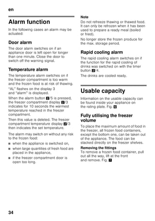 en
32
Setting
the temperature
Fig. 2
Refrigerator compartment
The temperature can be set from +2 °C
to +8 °C.
1. Press selection button 1 until
refrigerator compartment display 2 is
activated.
2. Keep pressing +/– buttons 8 until
the required temperature is indicated.
Perishable food should not be stored
above +4 °C.
Freezer compartment
The temperature can be set from -16 °C
to -26 °C.
1. Press selection button 1 until freezer
compartment display 3 is activated.
2. Keep pressing +/– buttons 8 until
the required temperature is indicated.
Special functions
Fig. 2
timer
You can use this function to set
a period of time of 1–99 minutes. A
signal reminds you, e.g. when food is to
be taken out of the compartment after
a certain time.
A value of 20 minutes has been preset at
the factory.
ã=Caution
Drinks bottles may crack if they are
stored for longer than 20 minutes in
the freezer compartment.
Switching on the function
1. Press “timer” button 4.
2. Using the +/– buttons 8, set
the required time.
Switching off the function
Press the “timer” button 4 twice within 3
seconds.
“eco”
The “eco” function switches
the appliance to energy-saving mode.
The appliance automatically sets
the following temperatures:
■ Refrigerator compartment: +6 °C
■ Freezer compartment: –16 °C
Switching on the function
1. Press “mode” button 7 until
the required special function is
encircled.
2. Acknowledge the selection with
the selection button “+” 8. When
the function is switched on, a triangle
is indicated.
Switching off the function
To switch off, reselect the special
function with the “mode” button 7
and press the selection button “–” 8. The
triangle behind the function disappears
and is therefore switched off.
 