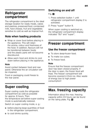 en
33
“lock”
The “lock” function can be used
to safeguard the appliance
from unintentional use.
Switching on the function
1. Press “mode” button 7 until
the required special function is
encircled.
2. Acknowledge the selection with
the selection button “+” 8. When
the function is switched on, a triangle
is indicated.
Switching off the function
To switch off, reselect the special
function with the “mode” button 7
and press the selection button “–” 8. The
triangle behind the function disappears
and is therefore switched off.
“holiday”
If leaving the appliance for a long period
of time, you can switch the appliance
over to the energy-saving holiday mode.
The temperature of the refrigerator
compartment is automatically switched
to +14 °C.
Do not store any food in the refrigerator
compartment during this time.
Switching on the function
1. Press “mode” button 7 until
the required special function is
encircled.
2. Acknowledge the selection with
the selection button “+” 8. When
the function is switched on, a triangle
is indicated.
Switching off the function
To switch off, reselect the special
function with the “mode” button 7
and press the selection button “–” 8. The
triangle behind the function disappears
and is therefore switched off.
Energy saving mode
When the appliance is not used for
a short time, the display on the controls
switches to ECO mode.
Only the required lamps are lit with
reduced luminosity.
As soon as the appliance is in use again,
e.g. when the door is opened,
the display switches back to normal
illumination.
 