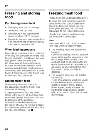 en
34
Alarm function
In the following cases an alarm may be
actuated:
Door alarm
The door alarm switches on if an
appliance door is left open for longer
than one minute. Close the door to
switch off the warning signal.
Temperature alarm
The temperature alarm switches on if
the freezer compartment is too warm
and the frozen food is at risk of thawing.
“AL” flashes on the display 3
and “alarm” is displayed.
When the alarm button 2/5 is pressed,
the freezer compartment display 2/3
indicates for 10 seconds the warmest
temperature reached in the freezer
compartment.
Then this value is deleted. The freezer
compartment temperature display 2/3
then indicates the set temperature.
The alarm may switch on without any risk
to the frozen food:
■ when the appliance is switched on,
■ when large quantities of fresh food are
placed in the appliance,
■ if the freezer compartment door is
open too long.
Note
Do not refreeze thawing or thawed food.
It can only be refrozen when it has been
used to prepare a ready meal (boiled
or fried).
No longer store the frozen produce for
the max. storage period.
Rapid cooling alarm
The rapid cooling alarm switches on if
the function for the rapid cooling of
drinks was switched on with the timer
button 2/4.
The drinks are cooled ready.
Usable capacity
Information on the usable capacity can
be found inside your appliance on
the rating plate. Fig. ,
Fully utilising the freezer
volume
To place the maximum amount of food in
the freezer, all frozen food containers,
except the bottom one, can be taken out
of the appliance. The food can be
stacked directly on the freezer shelves.
Removing the fittings
To remove a frozen food container, pull
out all the way, lift at the front
and remove. Fig. 7
 