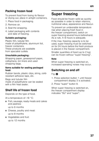 en
35
Refrigerator
compartment
The refrigerator compartment is the ideal
storage location for ready meals, cakes
and pastries, preserved food, condensed
milk, hard cheese, fruit and vegetables
sensitive to cold as well as tropical fruit.
Note when loading products
■ Wrap or cover food before placing in
the appliance. This will retain
the aroma, colour and freshness of
the food. In addition, flavours will not
be transferred between foods
and the plastic parts will not become
discoloured.
■ Allow warm food and drinks to cool
down before placing in the appliance.
Note
Avoid contact between food and rear
panel. Otherwise the air circulation will
be impaired.
Food or packaging could freeze to
the rear panel.
Super cooling
Super cooling cools the refrigerator
compartment as cold as possible
for approx. 6 hours. Then
the temperature set before super cooling
mode is automatically restored.
Switch on super cooling mode, e. g.:
■ before placing large quantities of food
in the refrigerator compartment.
■ to cool drinks quickly.
Switching on and off
Fig. 2
1. Press selection button 1 until
refrigerator compartment display 2 is
activated.
2. Press “super” button 9.
When super cooling is switched on,
the refrigerator compartment display
indicates “SU” and “super”.
Freezer compartment
Use the freezer compartment
■ To store deep-frozen food.
■ To make ice cubes.
■ To freeze food.
Note
Ensure that the freezer compartment
door has been closed properly. If
the door is open, the frozen food will
thaw. The freezer compartment will
become covered in thick ice. Also: waste
of energy due to high power
consumption!
Max. freezing capacity
Information about the max. freezing
capacity within 24 hours can be found
on the rating plate. Fig. ,
 