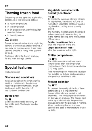 en
36
Freezing and storing
food
Purchasing frozen food
■ Packaging must not be damaged.
■ Use by the “use by” date.
■ Temperature in the supermarket
freezer must be -18 °C or lower.
■ If possible, transport deep-frozen food
in an insulated bag and place quickly
in the freezer compartment.
When loading products
Freeze large quantities of food preferably
in the very top compartment where food
freezes particularly quickly and therefore
also gently. Place the food over
the whole area of the compartments
or in the frozen food container. Food
which is already frozen must not come
into contact with the food which is to be
frozen. If required, move the frozen food
to the frozen food container.
Storing frozen food
To ensure good air circulation in
the appliance, insert the frozen food
container all the way.
If large quantities of food are to be
stored in the freezer, all the frozen food
containers (except the bottom one) can
be taken out of the appliance
and the food stacked directly on
the freezer shelves. To remove a frozen
food container, pull out all the way, lift at
the front and remove. Fig. 7
Freezing fresh food
Freeze fresh and undamaged food only.
To retain the best possible nutritional
value, flavour and colour, vegetables
should be blanched before freezing.
Aubergines, peppers, zucchini and
asparagus do not require blanching.
Literature on freezing and blanching
can be found in bookshops.
Note
Keep food which is to be frozen away
from food which is already frozen.
■ The following foods are suitable for
freezing:
Cakes and pastries, fish and seafood,
meat, game, poultry, vegetables, fruit,
herbs, eggs without shells, dairy
products such as cheese, butter and
quark, ready meals and leftovers such
as soups, stews, cooked meat and
fish, potato dishes, soufflés and
desserts.
■ The following foods are not suitable
for freezing:
Types of vegetables, which are usually
consumed raw, such as lettuce or
radishes, eggs in shells, grapes,
whole apples, pears and peaches,
hard-boiled eggs, yoghurt, soured
milk, sour cream, crème fraîche and
mayonnaise.
 