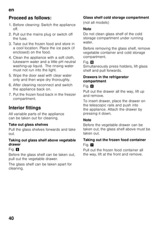 en
38
Thawing frozen food
Depending on the type and application,
select one of the following options:
■ at room temperature
■ in the refrigerator
■ in an electric oven, with/without fan
assisted hot-air
■ in the microwave
ã=Caution
Do not refreeze food which is beginning
to thaw or which has already thawed. It
can only be refrozen when it has been
used to prepare a ready meal (boiled
or fried).
No longer store the frozen produce
for the max. storage period.
Special features
(not all models)
Shelves and containers
You can reposition the inner shelves
and the containers in the door as
required: pull shelf forwards, lower
and swivel out to the side. Lift
the container and remove.
Bottle shelf
Fig. 4
Bottles can be stored securely on
the bottle shelf. The holder can be
adjusted.
Vegetable container with
humidity controller
Fig. 5
To create the optimum storage climate
for vegetables, salad and fruit, the air
humidity in vegetable container can be
regulated according to the quantity
stored.
The humidity monitor allows fresh food
to be stored up to twice as long as
in the normal cooling zone without loss
of freshness.
Smaller quantities of food –
slide the regulator to the left.
Larger quantities of food –
slide the regulator to the right.
Chiller compartment
Fig. 1/17
The chiller compartment has lower
temperatures than the refrigerator
compartment. Even temperatures below
0 °C may occur.
Ideal for storing fish, meat and sausage.
Not suitable for lettuce and vegetables
and produce sensitive to cold.
Freezer calendar
Fig. 1/26
To prevent the quality of the food from
deteriorating, it is important that
the permitted storage period is not
exceeded. The storage period depends
on the type of produce. The figures next
to the symbols indicate the permitted
storage period of the produce in months.
When purchasing frozen produce,
observe the date of manufacture or use-
by date.
 
