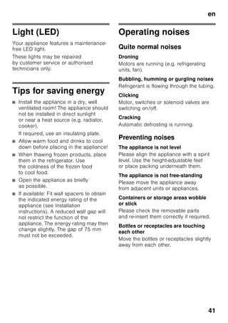 en
39
Ice block
Fig. 6
If a power failure or malfunction occurs,
the ice blocks can be used to slow down
the thawing process. The longest
storage time is obtained by placing
the ice block directly on the food
in the top compartment.
To save space, the ice block
can be stored in the door compartment.
The ice blocks can also be used to cool
food temporarily , e. g. in a cold bag.
Active carbon filters
Fig. 1/23
The activated carbon filter ensures that
air is replaced and odours reduced in
the appliance.
Sticker “OK”
(not all models)
The “OK” temperature monitor
can be used to determine temperatures
below +4 °C. Gradually reduce
the temperature if the sticker
does not indicate “OK”.
Note
When the appliance is switched on,
it may take 12 hours until
the temperature is reached.
Correct setting
Switching off
and disconnecting
the appliance
Switching off the appliance
Fig. 1
Press the On/Off button 11.
Refrigerating unit and light switch off.
Disconnecting the appliance
If you do not use the appliance
for a prolonged period:
1. Switch off the appliance.
2. Pull out mains plug or switch off fuse.
3. Clean the appliance.
4. Leave the appliance door open.
Cleaning the appliance
ã=Caution
■ Do not use abrasive or acidic cleaning
agents and solvents.
■ Do not use scouring or abrasive
sponges.
The metallic surfaces could corrode.
■ Never clean shelves and containers in
the dishwasher.
The parts may warp!
Water used for cleaning must not drip
into the
■ slots in the front base area in
the freezer compartment,
■ controls,
■ and light.
 