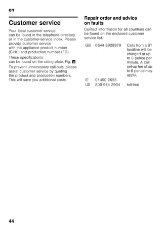 en
42
Eliminating minor faults yourself
Before you call customer service:
Please check whether you can eliminate the fault yourself based on the following
information.
Customer service will charge you for advice – even if the appliance is still under
guarantee!
Fault Possible cause Remedial action
Temperature differs
greatly from the set
value.
In some cases it is adequate
to switch off the appliance
for 5 minutes.
If the temperature is too high wait
a few hours and check whether
the temperature has approached
the set value.
If the temperature is too low check
the temperature again the next day.
The light does not
function. Fig. 1/12
Light switch is sticking. Check whether the light switch can
move. Fig. 1/10
The light is defective. See chapter “Light”.
The temperature in
the refrigerator
compartment is too
cold.
A colder temperature
in the freezer
compartment can also
lower the temperature
in the refrigerator
compartment. This is
quite normal.
Set the temperature in
the refrigerator compartment slightly
warmer.
Should this not be enough, e.g. if the
room temperature is too low, set the
freezer temperature warmer.
Display indicates “E..”. Electronics have
detected a fault.
Call customer service.
Controls have reduced
luminosity.
When the appliance is
not used for some
time, the display on
the fascia switches
to energy saving
mode.
As soon as the appliance is again
used, e.g. the door is opened,
the display switches back to normal
illumination.
Displays
do not illuminate.
Power failure; the fuse
has been switched off;
the mains plug
has not been inserted
properly.
Connect mains plug. Check whether
the power is on, check the fuses.
 