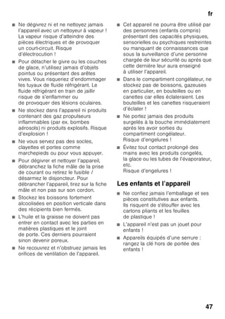 fr
45
frTable des matièresfrModed’emploi
Prescriptions-
d’hygiène-alimentaire
Chère cliente, cher client,
conformément à la réglementation
française visant à empêcher la présence
de listéries dans le compartiment
réfrigérateur, nous vous remercions
de respecter les consignes suivantes :
■ Nettoyez fréquemment
le compartiment intérieur
du réfrigérateur à l’aide d’un détergent
non agressif, ne provoquant pas
d’oxydation des pièces métalliques
(utilisez par ex. de l’eau tiède
additionnée d’un peu de produit
à vaisselle).
Ensuite, désinfectez avec de l’eau
additionnée de vinaigre ou de jus
de citron les surfaces que vous avez
préalablement nettoyées, ou utilisez
un produit germicide en vente dans
le commerce et adapté aux
réfrigérateurs (avant d’utiliser ce
produit sur les pièces métalliques,
faites un test de compatibilité à un
endroit peu visible).
■ Enlevez les emballages commerciaux
avant de mettre les produits
alimentaires dans le compartiment
réfrigérateur (par ex. le carton qui
réunit les pots de yaourt).
■ Pour éviter toute contamination entre
des produits alimentaires de nature
différente, rangez-les bien séparés
les uns des autres, bien emballés
ou rangés dans des récipients
à couvercle.
■ Avant de préparer des plats
et de saisir des produits alimentaires,
lavez-vous les mains. Avant
de préparer d’autres plats, lavez-vous
à nouveau les mains. Lavez-les encore
une fois avant de prendre un repas.
■ Lavez les ustensiles de cuisine dont
vous venez de vous servir avant
de les réutiliser (cuillère en bois,
planche de découpe, couteau
de cuisine, etc.).
 