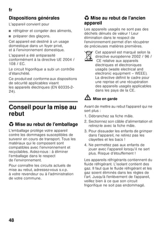 fr
46
Consignes de sécurité
et avertissements
Avant de mettre l'appareil en
service
Veuillez lire attentivement et entièrement
les informations figurant dans les notices
d'utilisation et de montage. Elle
contiennent des remarques importantes
concernant l'installation, l'utilisation
et l'entretien de l'appareil.
Le fabricant décline toute responsabilité
si les consignes et mises en garde
contenues dans la notice d'utilisation ne
sont pas respectées. Veuillez conserver
ces documents en vue d’une réutilisation
ultérieure ou pour le cas où l’appareil
changerait de propriétaire.
Sécurité technique
Cet appareil contient une petite quantité
d’un fluide réfrigérant écologique mais
inflammable, le R 600a. Pendant le
transport et la mise en place de
l’appareil, veillez à ne pas endommager
les tuyauteries du circuit frigorifique. Si le
fluide réfrigérant jaillit, il peut provoquer
des lésions oculaires ou s’enflammer.
Si l'appareil est endommagé
■ éloignez de l'appareil toute flamme
nue ou source d'inflammation,
■ aérez bien la pièce pendant quelques
minutes,
■ éteignez l'appareil puis débranchez la
fiche mâle de la prise de courant,
■ prévenez le service après-vente.
Plus l'appareil contient du fluide
réfrigérant et plus grande doit être la
pièce dans laquelle il se trouve. Dans les
pièces trop petites, un mélange gaz-air
inflammable peut se former en cas de
fuite.
Comptez 1 m³ de volume minimum de la
pièce pour 8 g de fluide réfrigérant. La
quantité de fluide présente dans
l'appareil est indiquée sur la plaque
signalétique située à l'intérieur de ce
dernier.
Si le cordon d’alimentation électrique
de cet appareil a été endommagé, il faut
confier son remplacement au fabricant,
au service après-vente ou à une
personne détenant des qualifications
similaires. Les installations et réparations
inexpertes peuvent engendrer des
risques considérables pour l’utilisateur.
Les réparations ne pourront être
réalisées que par le fabricant, le service
après-vente ou une personne détenant
des qualifications similaires.
Il ne faut utiliser que les pièces d'origine
du fabricant. Le fabricant ne garantit que
les pièces d'origine car elles seules
remplissent les exigences de sécurité.
S’il faut allonger le cordon
de raccordement au secteur avec
un prolongateur, procurez-vous-le
exclusivement auprès du service après-
vente.
Pendant l’utilisation
■ N’utilisez pas d’appareils électriques
à l’intérieur de l’appareil (par ex.
appareils de chauffage, machine
à glaçons, etc.). Risque d’explosion !
 